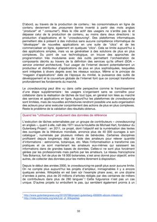 33
D’abord, au travers de la production de contenu : les consommateurs en ligne de
contenu deviennent des prosumers (terme inventé à partir des mots anglais
"producer” et " consumer"). Mais le rôle actif des usagers ne s’arrête pas là et
dépasse celui de la production de contenu, au moins dans deux directions : la
production d’applications et le "crowdsourcing". Des plateformes informatiques
permettent dès à présent à des individus sans aucune compétence informatique de
"développer" de nouvelles applications en une suite de "clics" et de les
commercialiser en ligne, également en quelques "clics". Cela se limite aujourd’hui à
des applications simples, mais va se généraliser à des solutions de plus en plus
complexes. Du point de vue technologique, on trouve des approches de
programmation très modulaires avec des outils permettant l’orchestration de
composants décrits au travers de la définition des services qu’ils offrent (SOA –
service oriented architecture). Tout usager de l'internet devient potentiellement un
producteur et distributeur d’applications de plus en plus sophistiquées, lesquelles
sont intégrées à divers degrés avec les réseaux sociaux. Même si le principe de
"magasin d’applications" date de l’époque du minitel, la puissance des outils de
développement et la couverture globale de l'internet font que ce concept transforme
profondément les fondements du marché.
Le crowdsourcing peut être vu dans cette perspective comme le franchissement
d’une étape supplémentaire : les usagers s’organisent sans se connaître pour
collaborer dans la réalisation de tâches de tout type, en général non liées au marché
des services et applications en ligne. Aujourd’hui les plateformes de crowdsourcing
sont limitées, mais de nouvelles architectures rendront possible une auto-organisation
des acteurs pour ainsi exécuter conjointement des actions de plus en plus complexes.
Reste le problème de la validation des résultats obtenus.
Quand les “utilisateurs” produisent des données de référenceQuand les “utilisateurs” produisent des données de référenceQuand les “utilisateurs” produisent des données de référenceQuand les “utilisateurs” produisent des données de référence
L'exécution de tâches externalisées par un groupe de contributeurs – crowdsourcing
en anglais –, quant à elle, naît dès 1971 sous la houlette de Michael Hart, fondateur du
Gutenberg Project : en 2011, ce projet, dont l'objectif est la numérisation des textes
des ouvrages de la littérature mondiale, annonce plus de 40 000 ouvrages à son
catalogue
1
, numérisés par plusieurs milliers de bénévoles. Certaines disciplines
profitaient depuis longtemps déjà de l'aide des amateurs pour relever quantité
d'informations : astronomie, botanique, etc. Mais l'informatisation a transformé ces
pratiques et ce sont maintenant les amateurs eux-mêmes qui saisissent les
informations dans de grandes bases de données. Celles-ci ne sont plus forcément
gérées par les professionnels mais parfois par les amateurs. Le réseau francophone
Tela Botanica, fort de plus de 18 000 botanistes, s'est ainsi donné pour objectif, entre
autres, de collecter des données pour les mettre librement à disposition.
Depuis le début des années 2000, le crowdsourcing ne paraît plus avoir aucune limite.
On ne compte plus aujourd'hui les projets d'ampleur, inimaginables il y a encore
quelques années. Wikipédia en est bien sûr l'exemple phare avec, en une dizaine
d'années à peine, plus de 20 millions d'articles rédigés par des centaines de milliers
de contributeurs dans plus de 280 langues
2
! Cette fulgurance n'est pas un cas
unique. D'autres projets lui emboîtent le pas, qui semblent également promis à un
1
http://www.gutenbergnews.org/20120708/project-gutenberg-40000th-ebook-milestone/
2
http://meta.wikimedia.org/wiki/List_of_Wikipedias
 
