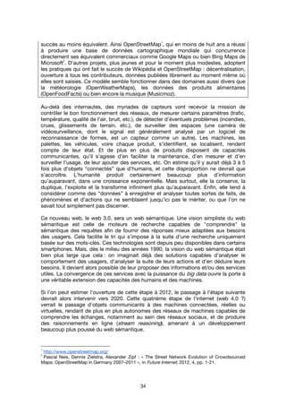 34
succès au moins équivalent. Ainsi OpenStreetMap
1
, qui en moins de huit ans a réussi
à produire une base de données cartographique mondiale qui concurrence
directement ses équivalent commerciaux comme Google Maps ou bien Bing Maps de
Microsoft
2
. D'autres projets, plus jeunes et pour le moment plus modestes, adoptent
les pratiques qui ont fait le succès de Wikipédia et OpenStreetMap : décentralisation,
ouverture à tous les contributeurs, données publiées librement au moment même où
elles sont saisies. Ce modèle semble fonctionner dans des domaines aussi divers que
la météorologie (OpenWeatherMaps), les données des produits alimentaires
(OpenFoodFacts) ou bien encore la musique (Musicmoz).
Au-delà des internautes, des myriades de capteurs vont recevoir la mission de
contrôler le bon fonctionnement des réseaux, de mesurer certains paramètres (trafic,
température, qualité de l’air, bruit, etc.), de détecter d’éventuels problèmes (incendies,
crues, glissements de terrain, etc.), de surveiller des espaces (une caméra de
vidéosurveillance, dont le signal est généralement analysé par un logiciel de
reconnaissance de formes, est un capteur comme un autre). Les machines, les
palettes, les véhicules, voire chaque produit, s’identifient, se localisent, rendent
compte de leur état. Et de plus en plus de produits disposent de capacités
communicantes, qu’il s’agisse d’en faciliter la maintenance, d’en mesurer et d’en
surveiller l’usage, de leur ajouter des services, etc. On estime qu’il y aurait déjà 3 à 5
fois plus d’objets “connectés” que d’humains, et cette disproportion ne devrait que
s’accroître. L’humanité produit certainement beaucoup plus d’information
qu’auparavant, dans une croissance exponentielle. Mais surtout, elle la conserve, la
duplique, l’exploite et la transforme infiniment plus qu’auparavant. Enfin, elle tend à
considérer comme des “données” à enregistrer et analyser toutes sortes de faits, de
phénomènes et d’actions qui ne semblaient jusqu’ici pas le mériter, ou que l’on ne
savait tout simplement pas discerner.
Ce nouveau web, le web 3.0, sera un web sémantique. Une vision simpliste du web
sémantique est celle de moteurs de recherche capables de "comprendre" la
sémantique des requêtes afin de fournir des réponses mieux adaptées aux besoins
des usagers. Cela facilite le tri qui s’impose à la suite d'une recherche uniquement
basée sur des mots-clés. Ces technologies sont depuis peu disponibles dans certains
smartphones. Mais, dès le milieu des années 1990, la vision du web sémantique était
bien plus large que cela : on imaginait déjà des solutions capables d’analyser le
comportement des usagers, d'analyser la suite de leurs actions et d'en déduire leurs
besoins. Il devient alors possible de leur proposer des informations et/ou des services
utiles. La convergence de ces services avec la puissance du big data ouvre la porte à
une véritable extension des capacités des humains et des machines.
Si l’on peut estimer l'ouverture de cette étape à 2012, le passage à l'étape suivante
devrait alors intervenir vers 2020. Cette quatrième étape de l'internet (web 4.0 ?)
verrait le passage d'objets communicants à des machines connectées, réelles ou
virtuelles, rendant de plus en plus autonomes des réseaux de machines capables de
comprendre les échanges, notamment au sein des réseaux sociaux, et de produire
des raisonnements en ligne (stream reasoning), amenant à un développement
beaucoup plus poussé du web sémantique.
1
http://www.openstreetmap.org/
2
Pascal Neis, Dennis Zielstra, Alexander Zipf : « The Street Network Evolution of Crowdsourced
Maps: OpenStreetMap in Germany 2007–2011 », in Future Internet, 2012, 4, pp. 1-21.
 