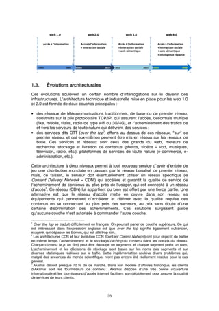 35
1.3.1.3.1.3.1.3. ÉÉÉÉvolutions architecturalesvolutions architecturalesvolutions architecturalesvolutions architecturales
Ces évolutions soulèvent un certain nombre d'interrogations sur le devenir des
infrastructures. L'architecture technique et industrielle mise en place pour les web 1.0
et 2.0 est formée de deux couches principales :
• des réseaux de télécommunications traditionnels, de base ou de premier niveau,
construits sur la pile protocolaire TCP/IP, qui assurent l'accès, désormais multiple
(fixe, mobile, filaire, radio de type wifi ou 3G/4G), et l'acheminement des trafics de
et vers les serveurs de toute nature qui délivrent des services ;
• des services dits OTT (over the top1
) offerts au-dessus de ces réseaux, "sur" ce
premier niveau, et qui eux-mêmes peuvent être mis en réseau sur les réseaux de
base. Ces services et réseaux sont ceux des grands du web, moteurs de
recherche, stockage et livraison de contenus (photos, vidéos – vod, musiques,
télévision, radio, etc.), plateformes de services de toute nature (e-commerce, e-
administration, etc.).
Cette architecture à deux niveaux permet à tout nouveau service d'avoir d'entrée de
jeu une distribution mondiale en passant par le réseau banalisé de premier niveau,
mais, ce faisant, le serveur doit éventuellement utiliser un réseau spécifique (le
Content Delivery Network – CDN
2
) qui accélère et garantit la qualité de service de
l'acheminement de contenus au plus près de l'usager, qui est connecté à un réseau
d'accès
3
. Ce réseau (CDN) lui appartient ou bien est offert par une tierce partie. Une
alternative est que le réseau d'accès mette en œuvre dans son réseau les
équipements qui permettent d'accélérer et délivrer avec la qualité requise ces
contenus en se connectant au plus près des serveurs, au prix sans doute d'une
certaine discrimination des acheminements. Ces solutions surgissent parce
qu'aucune couche n'est autorisée à commander l'autre couche.
1
Over the top se traduit difficilement en français. On pourrait parler de couche supérieure. Ce qui
est intéressant dans l'expression anglaise est que over the top signifie également outrancier,
exagéré, qui dépasse les bornes, qui est allé trop loin.
2
Les architectures CDN et leur évolution CCN (Content Centric Network) ont pour objectif de traiter
en même temps l’acheminement et le stockage/caching du contenu dans les nœuds du réseau.
Chaque contenu (e.g. un film) peut être découpé en segments et chaque segment porte un nom.
L’acheminement et les décisions de stockage sont basés sur les noms des segments et sur
diverses statistiques réalisées sur le trafic. Cette implémentation soulève divers problèmes qui,
malgré des annonces du monde scientifique, n’ont pas encore été réellement résolus pour le cas
général.
3
Akamai détient presque 70 % de ce marché. Dans son modèle d’affaires historique, les clients
d’Akamai sont les fournisseurs de contenu ; Akamai dispose d’une très bonne couverture
internationale et les fournisseurs d’accès internet facilitent son déploiement pour assurer la qualité
de services de leurs clients.
2022 20302012 20212002 20111992 2001
web1.0 web2.0 web3.0 web4.0
Accès à l'information Accès à l'information
+ interaction sociale
Accès à l'information
+ interaction sociale
+ web sémantique
Accès à l'information
+ interaction sociale
+ web sémantique
+ intelligence répartie
 