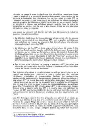 37
dégradée par rapport à un service local), une forte sécurité (par rapport aux risques
réseau et système) et la conformité au cadre règlementaire, notamment en ce qui
concerne la localisation des informations. Les services cloud en mode OTT ne
répondent pas encore à ces exigences et les opérateurs de télécommunications
voient là une porte d’entrée pour un positionnement plus fort sur ce marché. En effet,
en contrôlant le réseau, ces opérateurs peuvent contrôler toute la chaîne de
composition du service, mais ils sont le plus souvent limités par une couverture
généralement locale ou régionale.
Les années qui viennent vont dès lors connaître des développements industriels
autour de trois options possibles :
• La fédération d'opérateurs de réseaux régionaux, afin de pouvoir offrir des services
globaux concurrentiels à ceux des acteurs OTT : sont en position favorable ceux
des opérateurs de réseaux qui disposent déjà d'infrastructures internationales
développées depuis les années 1990
1
.
• Le déploiement par les OTT de leurs propres infrastructures de réseau. À titre
d’exemple, Google vient de basculer tout le trafic d’interconnexion de ses centres
de données sur un réseau que l’entreprise a conçu, développé et déployé
2
. Elle
s’est appuyée pour cela sur une nouvelle génération d’architectures basées sur des
équipements de réseaux développés à partir de "machines" génériques (par
opposition à des équipements réseaux classiques, tels que ceux industrialisés et
commercialisés par les constructeurs d’équipements de réseaux).
• Des accords entre opérateurs de réseaux et opérateurs OTT, permettant aux
clients des uns ou des autres d'accéder de façon privilégiée aux offres disponibles,
que ce soit dans le cloud ou sur les réseaux.
Ces évolutions alternatives et complémentaires ne sont pas sans incidence sur le
marché des équipements, notamment si celui-ci évolue vers des machines
génériques, virtualisables et programmables, fragilisant les équipementiers
traditionnels. La place respective des acteurs des réseaux de télécommunications et
des acteurs OTT se jouera dans cette confrontation stratégique, commerciale et
réglementaire, mais, du point de vue prospectif, l'avenir sera fait d'une intrication de
plus en plus forte entre ces deux couches de réseaux/applications, que préfigure
aujourd'hui l'intégration des CDN entre les acteurs OTT et les opérateurs de réseaux.
Coincés entre la couche haute des OTT et la couche basse des opérateurs de
réseaux, les CDN auront vraisemblablement du mal à conserver leur indépendance et
leur positionnement dans le déploiement stratégique des deux couches l'une vers
l'autre.
Les défis techniques restent donc très prégnants pour parvenir à un réseau qui
réponde aux attentes du big data, d'un cloud interopéré, et de contributions plus
massives des usagers. Malgré de nombreux travaux théoriques tendant à mettre en
œuvre un meilleur contrôle de bout en bout du réseau et de nouveaux paradigmes
d’interconnexion des ISPs, les forces du marché s’opposent naturellement à des
évolutions dans ce sens, chaque catégorie d'acteur souhaitant non seulement
1
AT&T, Verizon (MCI), Sprint, Orange, BT et NTT principalement.
2
Cf. http://en.wikipedia.org/wiki/Google_platform
 