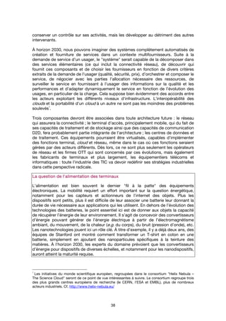 38
conserver un contrôle sur ses activités, mais les développer au détriment des autres
intervenants.
À horizon 2030, nous pouvons imaginer des systèmes complètement automatisés de
création et fourniture de services dans un contexte multifournisseurs. Suite à la
demande de service d’un usager, le "système" serait capable de la décomposer dans
des services élémentaires (ce qui inclut la connectivité réseau), de découvrir qui
fournit ces composants et de choisir les fournisseurs en fonction de divers critères
extraits de la demande de l’usager (qualité, sécurité, prix), d’orchestrer et composer le
service, de négocier avec les parties l’allocation nécessaire des ressources, de
surveiller le service en fournissant à l’usager des informations sur la qualité et les
performances et d’adapter dynamiquement le service en fonction de l’évolution des
usages, en particulier de la charge. Cela suppose bien évidemment des accords entre
les acteurs exploitant les différents niveaux d'infrastructure. L'interopérabilité des
clouds et la portabilité d'un cloud à un autre ne sont pas les moindres des problèmes
soulevés
1
.
Trois composantes devront être associées dans toute architecture future : le réseau
qui assurera la connectivité ; le terminal d'accès, principalement mobile, qui du fait de
ses capacités de traitement et de stockage ainsi que des capacités de communication
D2D, fera probablement partie intégrante de l'architecture ; les centres de données et
de traitement. Ces équipements pourraient être virtualisés, capables d'implémenter
des fonctions terminal, cloud et réseau, même dans le cas où ces fonctions seraient
gérées par des acteurs différents. Dès lors, ce ne sont plus seulement les opérateurs
de réseau et les firmes OTT qui sont concernés par ces évolutions, mais également
les fabricants de terminaux et plus largement, les équipementiers télécoms et
informatiques : toute l'industrie des TIC va devoir redéfinir ses stratégies industrielles
dans cette perspective radicale.
La question de l'alimentation des terminauxLa question de l'alimentation des terminauxLa question de l'alimentation des terminauxLa question de l'alimentation des terminaux
L'alimentation est bien souvent le dernier "fil à la patte" des équipements
électroniques. La mobilité requiert un effort important sur la question énergétique,
notamment pour les capteurs et actionneurs de l'internet des objets. Plus les
dispositifs sont petits, plus il est difficile de leur associer une batterie leur donnant la
durée de vie nécessaire aux applications qui les utilisent. En dehors de l’évolution des
technologies des batteries, le point essentiel ici est de donner aux objets la capacité
de récupérer l’énergie de leur environnement. Il s’agit de concevoir des convertisseurs
d’énergie pouvant générer de l’énergie électrique à partir de l’électromagnétisme
ambiant, du mouvement, de la chaleur (e.g. du corps), du bruit (pression d’onde), etc.
Les nanotechnologies jouent ici un rôle clé. À titre d’exemple, il y a déjà deux ans, des
équipes de Stanford ont montré comment transformer un T-shirt en coton en une
batterie, simplement en ajoutant des nanoparticules spécifiques à la teinture des
matières. À l’horizon 2030, les experts du domaine prévoient que les convertisseurs
d’énergie pour dispositifs de diverses échelles, et notamment pour les nanodispositifs,
auront atteint la maturité requise.
1
Les initiatives du monde scientifique européen, regroupées dans le consortium "Helix Nebula –
The Science Cloud" seront de ce point de vue intéressantes à suivre. Le consortium regroupe trois
des plus grands centres européens de recherche (le CERN, l'ESA et EMBL), plus de nombreux
acteurs industriels. Cf. http://www.helix-nebula.eu/
 