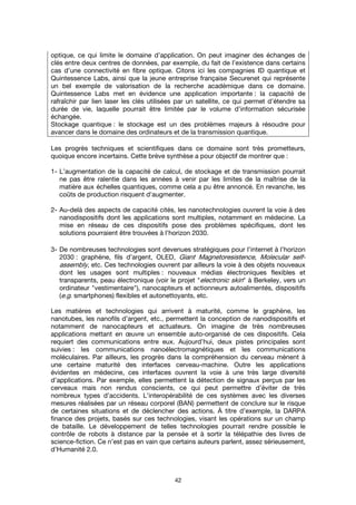 42
optique, ce qui limite le domaine d’application. On peut imaginer des échanges de
clés entre deux centres de données, par exemple, du fait de l’existence dans certains
cas d’une connectivité en fibre optique. Citons ici les compagnies ID quantique et
Quintessence Labs, ainsi que la jeune entreprise française Securenet qui représente
un bel exemple de valorisation de la recherche académique dans ce domaine.
Quintessence Labs met en évidence une application importante : la capacité de
rafraîchir par lien laser les clés utilisées par un satellite, ce qui permet d’étendre sa
durée de vie, laquelle pourrait être limitée par le volume d’information sécurisée
échangée.
Stockage quantique : le stockage est un des problèmes majeurs à résoudre pour
avancer dans le domaine des ordinateurs et de la transmission quantique.
Les progrès techniques et scientifiques dans ce domaine sont très prometteurs,
quoique encore incertains. Cette brève synthèse a pour objectif de montrer que :
1- L’augmentation de la capacité de calcul, de stockage et de transmission pourrait
ne pas être ralentie dans les années à venir par les limites de la maîtrise de la
matière aux échelles quantiques, comme cela a pu être annoncé. En revanche, les
coûts de production risquent d'augmenter.
2- Au-delà des aspects de capacité cités, les nanotechnologies ouvrent la voie à des
nanodispositifs dont les applications sont multiples, notamment en médecine. La
mise en réseau de ces dispositifs pose des problèmes spécifiques, dont les
solutions pourraient être trouvées à l’horizon 2030.
3- De nombreuses technologies sont devenues stratégiques pour l'internet à l’horizon
2030 : graphène, fils d’argent, OLED, Giant Magnetoresistence, Molecular self-
assembly, etc. Ces technologies ouvrent par ailleurs la voie à des objets nouveaux
dont les usages sont multiples : nouveaux médias électroniques flexibles et
transparents, peau électronique (voir le projet "electronic skin" à Berkeley, vers un
ordinateur "vestimentaire"), nanocapteurs et actionneurs autoalimentés, dispositifs
(e.g. smartphones) flexibles et autonettoyants, etc.
Les matières et technologies qui arrivent à maturité, comme le graphène, les
nanotubes, les nanofils d’argent, etc., permettent la conception de nanodispositifs et
notamment de nanocapteurs et actuateurs. On imagine de très nombreuses
applications mettant en œuvre un ensemble auto-organisé de ces dispositifs. Cela
requiert des communications entre eux. Aujourd’hui, deux pistes principales sont
suivies : les communications nanoélectromagnétiques et les communications
moléculaires. Par ailleurs, les progrès dans la compréhension du cerveau mènent à
une certaine maturité des interfaces cerveau-machine. Outre les applications
évidentes en médecine, ces interfaces ouvrent la voie à une très large diversité
d’applications. Par exemple, elles permettent la détection de signaux perçus par les
cerveaux mais non rendus conscients, ce qui peut permettre d’éviter de très
nombreux types d’accidents. L’interopérabilité de ces systèmes avec les diverses
mesures réalisées par un réseau corporel (BAN) permettent de conclure sur le risque
de certaines situations et de déclencher des actions. À titre d’exemple, la DARPA
finance des projets, basés sur ces technologies, visant les opérations sur un champ
de bataille. Le développement de telles technologies pourrait rendre possible le
contrôle de robots à distance par la pensée et à sortir la télépathie des livres de
science-fiction. Ce n’est pas en vain que certains auteurs parlent, assez sérieusement,
d’Humanité 2.0.
 