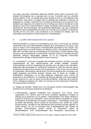 43
Les enjeux des deux prochaines décennies résident certes dans la poursuite d'un
progrès technologique qui a surpassé tout ce que l'humanité avait pu connaître
jusqu'à présent, et qui ne semble pas encore épuisé du fait du renouvellement des
technologies, mais aussi un progrès dans la capacité des systèmes à continuer de
progresser en échelle, notamment sur les plans architecturaux et de sécurité. Pour
satisfaire ces exigences, et compte tenu d'un héritage qui devient d'année en année
de plus en plus lourd, internet restera un réseau de réseaux interconnectés, avec des
architectures, des technologies, des empreintes différenciées. Les deux prochaines
décennies verront probablement les acteurs du net lutter pour conserver ou étendre le
contrôle de leur pré carré, cela conduisant à une diversité de réseaux dont les
externalités commanderont l'interconnexion et l'interopérabilité.
2.2.2.2. Le défi informationnel et du savoirLe défi informationnel et du savoirLe défi informationnel et du savoirLe défi informationnel et du savoir
Internet promettait un accès à la connaissance pour tous, à coût quasi nul. Internet
devait être le lieu de la démocratisation absolue de la connaissance, du savoir, mais
aussi le moteur d'une transparence informationnelle permettant à tout citoyen, tout
agent économique ou social d'exercer sa liberté en toute "connaissance de cause".
Mais offrir une telle masse de connaissances et d'information ne peut intervenir sans
structurer ces connaissances ou informations, de façon à pouvoir y accéder de façon
pertinente, efficace, responsable, adaptée. Or, là où s'organise l'information
commencent le filtrage, la hiérarchisation et donc le pouvoir.
La “numérisation” d’une part croissante des activités humaines constitue l’une des
caractéristiques les plus transformatrices des années passées. Autrefois,
l’informatisation suivait et représentait les activités, pour les gérer et les rationaliser.
Désormais, elle les précède, en conditionne l’existence et, dans bien des cas, elle en
constitue le principal (voire l’unique) outil de production, c'est ce que nous nommons
la numérisation. Des produits, des services n’ont plus d’existence que numérique. Les
objets physiques eux-mêmes existent d’abord sous la forme de modèles et
d’identifiants numériques, sur la base desquels s’organisent leurs circuits de
production et de distribution, un ensemble de services associés, ainsi que la gestion
de leur cycle de vie : pour un auteur tel que Bruce Sterling
1
, certes issu de la science-
fiction, l’existence physique d’un objet n’en est plus qu’une instanciation temporaire,
son essence étant numérique.
Le "déluge de données" résulte donc d'un processus intensif d'informatisation des
activités et d'un processus extensif de numérisation :
L’informatisation organise l’intégralité d’un processus, d’un circuit, d’une
organisation, d’un marché, sous une forme numérique. Appliquée à l’origine au
pilotage de la production et à la gestion, l’informatisation s’est depuis étendue à
toutes les fonctions de l'entreprise. Toute l'activité devient mesurable au travers
d'indicateurs de performance et sujette à optimisation : l’informatique ne fait pas
qu’utiliser des données, elle en produit en permanence pour vérifier son propre
fonctionnement, contrôler le bon déroulement des processus qu’elle organise, en
rendre compte, etc. En se combinant avec le développement des réseaux de
données, l'informatisation produit ensuite un mouvement massif de
dématérialisation, voire d'automatisation des transactions économiques et
1
Sterling B. (2009), Objets bavards, éditions Fyp (titre original : Shaping Things, MIT Press, 2005).
 