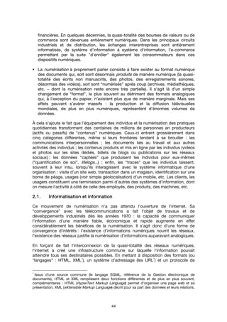 44
financières. En quelques décennies, la quasi-totalité des bourses de valeurs ou de
commerce sont devenues entièrement numériques. Dans les principaux circuits
industriels et de distribution, les échanges interentreprises sont entièrement
informatisés, de système d'information à système d'information, l'e-commerce
permettant par la suite "d’enrôler" également les consommateurs dans ces
dispositifs numériques.
La numérisation à proprement parler consiste à faire exister au format numérique
des documents qui, soit sont désormais produits de manière numérique (la quasi-
totalité des écrits non manuscrits, des photos, des enregistrements sonores,
désormais des vidéos), soit sont “numérisés” après coup (archives, médiathèques,
etc. – dont la numérisation reste encore très partielle). Il s’agit là d’un simple
changement de “format”, le plus souvent au détriment des formats analogiques
qui, à l’exception du papier, n’existent plus que de manière marginale. Mais ses
effets peuvent s’avérer massifs : la production et la diffusion télévisuelles
mondiales, de plus en plus numériques, représentent d’énormes volumes de
données.
À cela s'ajoute le fait que l’équipement des individus et la numérisation des pratiques
quotidiennes transforment des centaines de millions de personnes en producteurs
(actifs ou passifs) de “contenus” numériques. Ceux-ci entrent grossièrement dans
cinq catégories différentes, même si leurs frontières tendent à se brouiller : les
communications interpersonnelles ; les documents liés au travail et aux autres
activités des individus ; les contenus produits et mis en ligne par les individus (vidéos
et photos sur les sites dédiés, billets de blogs ou publications sur les réseaux
sociaux) ; les données “captées” que produisent les individus pour eux-mêmes
(“quantification de soi”, lifelogs...) ; enfin, les “traces” que les individus laissent,
souvent à leur insu, lorsqu’ils interagissent avec le système informatique d’une
organisation : visite d’un site web, transaction dans un magasin, identification sur une
borne de péage, usages (voir simple géolocalisation) d’un mobile, etc. Les clients, les
usagers constituent une terminaison parmi d’autres des systèmes d’information, dont
on mesure l’activité à côté de celle des employés, des produits, des machines, etc.
2.12.12.12.1.... Informatisation et informationInformatisation et informationInformatisation et informationInformatisation et information
Ce mouvement de numérisation n’a pas attendu l’ouverture de l'internet. Sa
“convergence” avec les télécommunications a fait l’objet de travaux et de
développements industriels dès les années 1970 : la capacité de communiquer
l’information d’une manière fiable, économique et rapide augmente en effet
considérablement les bénéfices de la numérisation. Il s’agit donc d’une forme de
convergence d’intérêts : l’existence d’informations numériques nourrit les réseaux,
l’existence des réseaux justifie la numérisation d’informations auparavant analogiques.
En forçant de fait l’interconnexion de la quasi-totalité des réseaux numériques,
l'internet a créé une infrastructure commune sur laquelle l’information pouvait
atteindre tous ses destinataires possibles. En mettant à disposition des formats (ou
“langages” : HTML, XML
1
), un système d’adressage (les URL
1
) et un protocole de
1
Issus d’une source commune (le langage SGML, référence de la Gestion électronique de
documents), HTML et XML remplissent deux fonctions différentes et de plus en plus souvent,
complémentaires : HTML (HyperText Markup Language) permet d’organiser une page web et sa
présentation, XML (eXtensible Markup Language) décrit pour sa part des données et leurs relations.
 