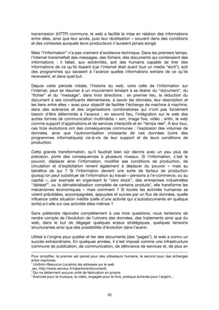 45
transmission (HTTP) communs, le web a facilité la mise en relation des informations
entre elles, ainsi que leur accès, puis leur réutilisation – souvent dans des conditions
et des contextes auxquels leurs producteurs n’auraient jamais songé.
Mais “l’information” n’a pas vraiment d’existence technique. Dans les premiers temps,
l'internet transmettait des messages, des fichiers, des documents qui contenaient des
informations : il fallait, aux extrémités, soit des humains capable de tirer des
informations de ce qu’ils lisaient (car l’internet était avant tout un média “écrit”), soit
des programmes qui savaient à l’avance quelles informations extraire de ce qu’ils
recevaient, et dans quel but.
Depuis cette période initiale, l’histoire du web, voire celle de l’information sur
l’internet, peut se résumer à un mouvement tendant à se libérer du “document”, du
“fichier” et du “message”, dans trois directions : en premier lieu, la réduction du
document à ses constituants élémentaires, à savoir les données, leur description et
les liens entre elles – avec pour objectif de faciliter l’échange de machine à machine,
dans des scénarios et des organisations combinatoires qui n’ont pas forcément
besoin d’être déterminés à l’avance ; en second lieu, l’intégration sur le web des
autres formes de communication multimédia – son, image fixe, vidéo ; enfin, le web
comme support d’applications et de services interactifs et en “temps réel”. À leur tour,
ces trois évolutions ont des conséquences communes : l’explosion des volumes de
données, ainsi que l’autonomisation croissante de ces données (voire des
programmes informatiques) vis-à-vis de leur support et de leurs conditions de
production.
Cette grande transformation, qu’il faudrait bien sûr décrire avec un peu plus de
précision, porte des conséquences à plusieurs niveaux. Si l’information, c’est le
pouvoir, déplacer ainsi l’information, modifier ses conditions de production, de
circulation et d’exploitation revient également à déplacer du pouvoir – mais au
bénéfice de qui ? Si l’information devient une sorte de facteur de production
(puisqu’on peut substituer de l’information au travail – pensons à l’e-commerce, ou au
capital –, par exemple en organisant le “zéro stock”, des entreprises industrielles
“fabless2
”, ou la dématérialisation complète de certains produits
3
, elle transforme les
mécanismes économiques – mais comment ? Si toutes les activités humaines se
voient précédées, accompagnées, appuyées et suivies par un flux de données, quelle
influence cette situation inédite (celle d’une activité qui s’autodocumente en quelque
sorte) a-t-elle sur ces activités elles-mêmes ?
Sans prétendre répondre complètement à ces trois questions, nous tenterons de
rendre compte de l’évolution de l’univers des données, des traitements ainsi que du
web, dans le but de dégager quelques enjeux stratégiques, quelques tensions
structurantes ainsi que des possibilités d’évolution dans l’avenir.
Utilisé à l’origine pour publier et lier des documents (des “pages”), le web a connu un
succès extraordinaire. En quelques années, il s’est imposé comme une infrastructure
commune de publication, de communication, de délivrance de services et, de plus en
Pour simplifier, le premier est pensé pour des utilisateurs humains, le second pour des échanges
entre machines.
1
Uniform Resource Locators, les adresses sur le web
(ex. http://www.serveur.fr/repertoire/document).
2
Qui ne détiennent aucune unité de fabrication en propre.
3
Avancée pour la musique, la vidéo, engagée pour le livre, presque achevée pour l’argent...
 