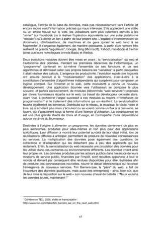 47
catalogue, l’entrée de la base de données, mais pas nécessairement vers l’article (et
encore moins vers l’information précise) qui nous intéresse. S’ils apprécient une vidéo
ou un article trouvé sur le web, les utilisateurs sont plus volontiers conviés à les
“aimer” sur Facebook (ou à réaliser l’opération équivalente sur une autre plateforme
“sociale”) qu’à écrire un lien à partir de leur propre site. L’espace d’interconnexion de
documents, d’informations, de machines et de gens qu’est le web tend à se
fragmenter. Il s’organise également, de manière croissante, à partir d’un nombre très
restreint de grands “aiguilleurs”, Google, Bing (Microsoft), Yahoo!, Facebook et Twitter
(ainsi que leurs homologues chinois Baidu et Weibo).
Deux évolutions notables doivent être mises en avant : la "servicialisation" du web et
l'autonomie des données. Pendant les premières décennies de l’informatique, un
“programme” contenait en lui-même l’ensemble de ses fonctions et de ses
algorithmes et définissait selon ses propres besoins les “variables” à partir desquelles
il allait réaliser des calculs. L’exigence de productivité, l’évolution rapide des logiciels
ont ensuite conduit à la “modularisation” des applications, c’est-à-dire à la
constitution d’ensemble d’algorithmes indépendants qui coopèrent pour composer un
logiciel complet. Sur l’internet et le web, cette modularité a connu un nouveau
développement. Une application (tournée vers l’utilisateur) se compose le plus
souvent, et parfois exclusivement, de modules (dénommés “web services”) proposés
par divers fournisseurs répartis sur le web. Le travail du développeur consiste alors,
avant tout, à orchestrer l’appel successif à ces modules au travers d’“interfaces de
programmation” et le traitement des informations qui en résultent. La servicialisation
touche également les contenus. Distribués sur le réseau, la musique, la vidéo, voire le
livre, ne s’achètent plus mais s’écoutent ou se voient comme un flux à la demande, se
louent, ou s’acquièrent sous la forme d’une licence d’utilisation. La conséquence en
est une plus grande liberté de choix et d’usage, en contrepartie d’une dépendance
accrue vis-à-vis du fournisseur.
Destinées à l'origine à alimenter un programme, les données deviennent de plus en
plus autonomes, produites pour elles-mêmes et non plus pour des applications
spécifiques. Leur diffusion a montré leur potentiel au-delà de leur objet initial, lors de
réutilisations difficiles à anticiper, permettant de produire de nouvelles connaissances
ou services. La multiplication des données pose également des questions de
cohérence et d'adaptation qui les détachent peu à peu des applicatifs qui les
réclament. Enfin, la servicialisation du web nécessite une circulation des données pour
les utiliser dans des contextes ou environnements différents. Les données vivent ainsi
leur propre vie. Les données produites par les acteurs publics dans l’exercice de leurs
missions de service public, financées par l’impôt, sont réputées appartenir à tout le
monde et doivent par conséquent être rendues disponibles pour être réutilisées afin
de produire des connaissances nouvelles, nourrir le débat démocratique ou favoriser
l’émergence de nouveaux services. Tim Berners-Lee, le “père” du web, a fait de
l’ouverture des données (publiques, mais aussi des entreprises) – ainsi, bien sûr, que
de leur mise à disposition sur le web – son nouveau cheval de bataille : “Nous voulons
les données brutes, maintenant !
1
”
1
Conférence TED, 2009. Vidéo et transcription :
http://www.ted.com/talks/tim_berners_lee_on_the_next_web.html
 