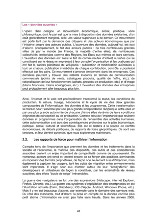 48
Les «Les «Les «Les « données ouvertesdonnées ouvertesdonnées ouvertesdonnées ouvertes »»»»
L'open data désigne un mouvement économique, social, politique, voire
philosophique, dont le pari est que la mise à disposition des données existantes, d'un
coût généralement marginal, crée une valeur supérieure à ce dernier. Ce mouvement
est porté tant par la demande des citoyens et des acteurs économiques que par
l'initiative propre des acteurs publics. L'ouverture des données, aujourd'hui, est tout
d'abord, principalement, le fait des acteurs publics : de très nombreuses grandes
villes de par le monde (en France, la majorité d'entre elles), de nombreuses
collectivités territoriales comme des Régions, les États eux-mêmes et leurs services.
L'ouverture des données est aussi le fait de communautés d'intérêt ouvertes qui se
constituent sur le réseau en reprenant à leur compte l'organisation et les pratiques qui
ont fait le succès planétaire de Wikipédia : publication et modification autorisées à
tout un chacun, publication immédiate de chaque contribution, contrôle a posteriori
effectué par les pairs. Ce mouvement s'amorce timidement dans les entreprises. Ces
dernières peuvent y trouver des intérêts évidents en termes de communication
commerciale (points de vente, catalogues produits, qualité de l'offre, etc.), de
rationalisation de leur fonctionnement (achats, process de production, etc.) et d'image
(bilans financiers, bilans écologiques, etc.). L'ouverture des données des entreprises
peut probablement aller beaucoup plus loin.
Ainsi, l’internet et le web ont profondément transformé le statut, les conditions de
production, la nature, l’usage, l’économie et le cycle de vie des deux grandes
composantes de l’informatique : les données et les programmes. Cette transformation
se traduit pour l’essentiel par une plus grande indépendance réciproque entre elles et
par une plus grande autonomie de chacune d’entre elles vis-à-vis de leurs conditions
originelles de conception ou de production. Compte tenu de l’importance que revêtent
données et programmes dans l’organisation de l’ensemble des activités humaines,
cette autonomisation a et aura des conséquences profondes sur le plan économique,
politique, social, culturel et scientifique. Elle est et restera à la source de conflits
économiques, de débats politiques, de rapports de force géopolitiques. Ce sont ces
tensions, et leur devenir potentiel, que nous explorerons maintenant.
2.2.2.2.2.2.2.2. Les rapports de force pour maîtriser l'informationLes rapports de force pour maîtriser l'informationLes rapports de force pour maîtriser l'informationLes rapports de force pour maîtriser l'information
Compte tenu de l’importance que prennent les données et les traitements dans la
société et l’économie, la maîtrise des dispositifs, des outils et des compétences
associées devient un enjeu important de compétitivité comme de souveraineté. De
nombreux acteurs ont tenté et tentent encore de se forger des positions dominantes
en imposant des formats propriétaires, de façon non seulement à se différencier, mais
également à capturer les usagers, tant les coûts de migration entre environnements
sont importants. Il s'agit pour eux d'attirer autour de leur "écosystème" des
développeurs et utilisateurs de façon à constituer, par les externalités de réseau
suscitées, des effets "boule de neige" irréversibles.
La guerre des navigateurs en fut une des expressions (Netscape, Internet Explorer,
Firefox, Chrome, etc.). La guerre des systèmes d'exploitation des smartphones en est
l'illustration actuelle (Palm, Blackberry, iOS d'Apple, Android, Windows Phone, etc.).
Mais il y en eut beaucoup d'autres, par exemple dans le domaine des serveurs web.
Du côté des standards, tout d’abord, la prise en compte de la donnée comme plus
petit atome d’information ne s'est pas faite sans heurts. Dans les années 2000,
 