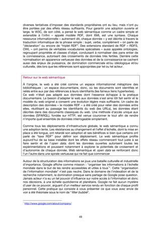 49
diverses tentatives d'imposer des standards propriétaires ont eu lieu, mais n'ont pu
être portées par des effets réseau suffisants. Pour garantir une adoption ouverte et
large, le W3C, de son côté, a pensé le web sémantique comme un cadre simple et
extensible à l’infini – appelé modèle RDF, dont XML est une syntaxe. Chaque
ressource informationnelle – autrement dit, chaque donnée – y est décrite à travers la
traduction informatique de la phrase simple : sujet, verbe, complément – on parle de
”déclaration” ou encore de “triplet RDF”. Des extensions standard de RDF – RDFS,
OWL – ont permis de véritables vocabulaires spécialisés – aussi appelés ontologies,
regroupant propriétés et classes d'objet, conduisant à normaliser des pans entier de
la connaissance, autorisant des croisements de données très fertiles. Derrière cette
normalisation en apparence vertueuse des données et de la connaissance se cachent
aussi des enjeux de puissance, de domination commerciale et/ou idéologique et/ou
culturelle, dès lors que les références sont appropriées par tel ou tel acteur.
Retour sur le web sémantiqueRetour sur le web sémantiqueRetour sur le web sémantiqueRetour sur le web sémantique
À l'origine, le web a été créé comme un espace informationnel métaphore des
bibliothèques : un espace documentaire, donc, où les documents sont identifiés et
reliés entre eux par des références à leurs identifiants (les fameux liens hypertextes).
Ce web n'était pas adapté aux données dont l'essence échappe à la pratique
documentaire. Le besoin d'adapter le web aux données s'est ainsi tôt fait sentir et le
modèle du web originel a consenti une évolution légère mais suffisante. Un cadre de
description des données – le modèle RDF – a été créé pour relier des données entre
elles, réutilisant au passage les identifiants du web (les URLs), les données étant
décrites dans des documents classiques du web. Une méthode d'accès unique aux
données (SPARQL), fondée sur HTTP, est venue couronner le tout afin de rendre
n’importe quel ensemble de données interrogeable simplement.
Comme tous les déploiements d'infrastructure globale, le web sémantique a connu
une adoption lente. Les résistances au changement et l'effet d'échelle, dont la mise en
place a été longue, ont retardé son adoption et ses bénéfices si bien que certains ont
parlé de “taxe RDF” pour définir son déploiement. Le web sémantique profite
aujourd'hui de sa base installée dont les effets réseau commencent tout juste à se
faire sentir et de l'open data, dont les données ouvertes autorisent toutes les
expérimentations et poussent notamment à explorer le potentiels de croisement et
d'autonomie de chaque donnée. Web sémantique et open data se renforcent donc
l'un l'autre dans une spirale vertueuse qui ne fait que commencer
Autour de la structuration des informations se joue une bataille culturelle et industrielle
d'importance. Google affiche comme mission : "organiser les informations à l’échelle
mondiale dans le but de les rendre accessibles et utiles à tous
1
". Cette "organisation
de l'information mondiale" n'est pas neutre. Dans le domaine de l'indexation et de la
recherche notamment, la domination presque sans partage de Google pose question.
Jamais acteur n'a eu un tel pouvoir d'influence sur notre accès à l'information et donc
nos décisions, à une échelle quotidienne et planétaire. Google ne fait aucun mystère
d'user de ce pouvoir, arguant d'un meilleur service rendu en fonction de chaque profil
personnel. Cette pratique qui consiste à vous présenter ce que vous avez envie de
voir a été théorisée sous le nom de “filter bubble”.
1
http://www.google.com/about/company/
 