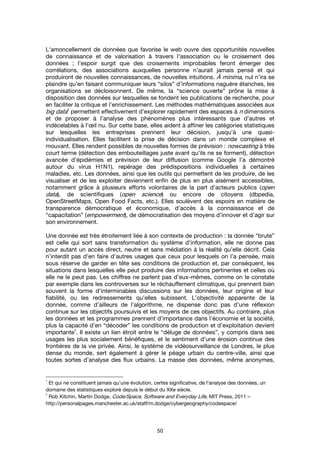 50
L'amoncellement de données que favorise le web ouvre des opportunités nouvelles
de connaissance et de valorisation à travers l'association ou le croisement des
données ; l’espoir surgit que des croisements improbables feront émerger des
corrélations, des associations auxquelles personne n’aurait jamais pensé et qui
produiront de nouvelles connaissances, de nouvelles intuitions. À minima, nul n’ira se
plaindre qu’en faisant communiquer leurs “silos” d’informations naguère étanches, les
organisations se décloisonnent. De même, la “science ouverte” prône la mise à
disposition des données sur lesquelles se fondent les publications de recherche, pour
en faciliter la critique et l’enrichissement. Les méthodes mathématiques associées aux
big data1111
permettent effectivement d’explorer rapidement des espaces à n dimensions
et de proposer à l’analyse des phénomènes plus intéressants que d’autres et
indécelables à l’œil nu. Sur cette base, elles aident à affiner les catégories statistiques
sur lesquelles les entreprises prennent leur décision, jusqu’à une quasi-
individualisation. Elles facilitent la prise de décision dans un monde complexe et
mouvant. Elles rendent possibles de nouvelles formes de prévision : nowcasting à très
court terme (détection des embouteillages juste avant qu’ils ne se forment), détection
avancée d’épidémies et prévision de leur diffusion (comme Google l’a démontré
autour du virus H1N1), repérage des prédispositions individuelles à certaines
maladies, etc. Les données, ainsi que les outils qui permettent de les produire, de les
visualiser et de les exploiter deviennent enfin de plus en plus aisément accessibles,
notamment grâce à plusieurs efforts volontaires de la part d’acteurs publics (open
data), de scientifiques (open science) ou encore de citoyens (dbpedia,
OpenStreetMaps, Open Food Facts, etc.). Elles soulèvent des espoirs en matière de
transparence démocratique et économique, d’accès à la connaissance et de
“capacitation” (empowerment), de démocratisation des moyens d’innover et d’agir sur
son environnement.
Une donnée est très étroitement liée à son contexte de production : la donnée “brute”
est celle qui sort sans transformation du système d’information, elle ne donne pas
pour autant un accès direct, neutre et sans médiation à la réalité qu’elle décrit. Cela
n’interdit pas d’en faire d’autres usages que ceux pour lesquels on l’a pensée, mais
sous réserve de garder en tête ses conditions de production et, par conséquent, les
situations dans lesquelles elle peut produire des informations pertinentes et celles où
elle ne le peut pas. Les chiffres ne parlent pas d’eux-mêmes, comme on le constate
par exemple dans les controverses sur le réchauffement climatique, qui prennent bien
souvent la forme d’interminables discussions sur les données, leur origine et leur
fiabilité, ou les redressements qu’elles subissent. L’objectivité apparente de la
donnée, comme d’ailleurs de l’algorithme, ne dispense donc pas d’une réflexion
continue sur les objectifs poursuivis et les moyens de ces objectifs. Au contraire, plus
les données et les programmes prennent d’importance dans l’économie et la société,
plus la capacité d’en “décoder” les conditions de production et d’exploitation devient
importante
2
. Il existe un lien étroit entre le “déluge de données”, y compris dans ses
usages les plus socialement bénéfiques, et le sentiment d’une érosion continue des
frontières de la vie privée. Ainsi, le système de vidéosurveillance de Londres, le plus
dense du monde, sert également à gérer le péage urbain du centre-ville, ainsi que
toutes sortes d’analyse des flux urbains. La masse des données, même anonymes,
1
Et qui ne constituent jamais qu’une évolution, certes significative, de l’analyse des données, un
domaine des statistiques exploré depuis le début du XXe siècle.
2
Rob Kitchin, Martin Dodge, Code/Space, Software and Everyday Life, MIT Press, 2011 –
http://personalpages.manchester.ac.uk/staff/m.dodge/cybergeography/codespace/
 