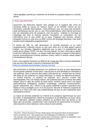 51
même agrégées, permet par croisement de remonter en quelques étapes à un individu
donné
1
.
L’enjeu des identifiantsL’enjeu des identifiantsL’enjeu des identifiantsL’enjeu des identifiants
Aujourd'hui les États-Unis règnent sans partage sur le système des noms de
domaines (DNS) au travers du “serveur racine” et de l’ICANN. Témoin de leur
domination culturelle décomplexée : l’auto-attribution pour eux seuls des domaines
aussi symboliques que les .gov ou .edu. Plus problématique, cette maîtrise technique
est une redoutable arme de puissance, voire de guerre : maîtriser le nommage et
l'aiguillage des sites et services autorise l'usurpation, la manipulation de ces
informations pour le seul intérêt de ce pays. S'agissant des services, certains
échappent encore au web et/ou au DNS, comme les échanges bancaires, mais cette
situation tend à disparaître progressivement.
À travers les URL du web sémantique, le contrôle américain va en outre
progressivement s'étendre encore un peu plus, alors qu'il en était absent jusqu'à
présent, aux données. Rappelons également que ce pays n'a probablement pas
oublié que le réseau TCP/IP, une des “couches basses” du web, a été créé au départ
à des fins d'efficacité militaire – un réseau maillé dans lequel un paquet d'informations
pouvait automatiquement prendre plusieurs routes, même si certains nœuds étaient
irréversiblement détruits.
Enfin, il faut signaler l'extension du DNS (et de l’usage des URL) à d’autres identifiants
tels que ceux des objets, à travers le mécanisme de l'ONS
(http://en.wikipedia.org/wiki/Object_Naming_Service).
Nos économies et sociétés deviennent non seulement de plus en plus dépendantes
de ces grands systèmes d'information, mais de plus en plus sensibles et vulnérables à
ces systèmes. Ceux-ci peuvent être sujets à des pannes qui, compte tenu du champ
très élargi de ces systèmes (un réseau électrique, un réseau de télécommunications,
un marché financier, un système de paiement, etc.), peuvent s'avérer très
dommageables. Pour ces mêmes raisons, ces systèmes peuvent constituer des cibles
idéales, dans le cadre de conflits de toute nature. Certains nœuds sont à cet égard
particulièrement stratégiques (système d'adressage, systèmes d'interconnexion,
grands datacenters, etc.), même si ces grands systèmes s'avèrent cependant plus
fiables et mieux protégés qu'on ne le dit souvent. Sécurité et résilience (capacité de
résister à un choc) sont donc des problématiques de plus en plus prégnantes dans
l'écosystème internet.
La masse de données présentes sur internet et la puissance algorithmique qui peut
les traiter, le développement massif de simulateurs et de détecteurs de toute nature
qui en découlent, assistant chaque utilisateur au quotidien dans ses tâches ou de
façon plus structurelle, conditionnent notre autonomie de raisonnement et d'action
2
,
notre sécurité et notre résilience, notre culture et notre identité.
1
Paul Ohm, “Broken Promises of Privacy: Responding to the Surprising Failure of Anonymization”,
UCLA Law Review, 2010 – http://papers.ssrn.com/sol3/papers.cfm?abstract_id=1450006.
2
Par exemple, notre capacité de calcul mental suite à l'introduction massive de calculettes, notre
capacité à lire une carte suite à l'usage massif de navigateurs routiers, etc.
 
