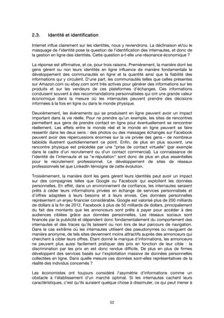 52
2222....3.3.3.3. Identité et identificationIdentité et identificationIdentité et identificationIdentité et identification
Internet influe clairement sur les identités, nous y reviendrons. La déclinaison et/ou le
masquage de l'identité pose la question de l'identification des internautes, et donc de
la gestion en ligne des identités. Cette question a-t-elle une résonance économique ?
La réponse est affirmative, et ce, pour trois raisons. Premièrement, la manière dont les
gens gèrent ou non leurs identités en ligne influence de manière fondamentale le
développement des communautés en ligne et la quantité ainsi que la fiabilité des
informations qui y circulent. D'une part, les communautés telles que celles présentes
sur Amazon.com ou ebay.com sont très actives pour générer des informations sur les
produits et sur les vendeurs de ces plateformes d'échanges. Ces informations
conduisent souvent à des recommandations personnalisées qui ont une grande valeur
économique dans la mesure où les internautes peuvent prendre des décisions
informées à la fois en ligne ou dans le monde physique.
Deuxièmement, les événements qui se produisent en ligne peuvent avoir un impact
important dans la vie réelle. Pour ne prendre qu’un exemple, les sites de rencontres
permettent aux gens de prendre contact en ligne pour éventuellement se rencontrer
réellement. Les effets entre le monde réel et le monde en ligne peuvent se faire
ressentir dans les deux sens : des photos ou des messages échangés sur Facebook
peuvent avoir des répercussions énormes sur la vie privée des gens – de nombreux
tabloïds illustrent quotidiennement ce point. Enfin, de plus en plus souvent, une
rencontre physique est précédée par une "prise de contact virtuelle" (par exemple
dans le cadre d'un recrutement ou d'un contact commercial). La connaissance de
l'identité de l'internaute et sa "e-réputation" sont donc de plus en plus essentielles
pour le recrutement professionnel. Le développement de sites de réseaux
professionnels tel que LinkedIn témoigne de cette évolution.
Troisièmement, la manière dont les gens gèrent leurs identités peut avoir un impact
sur des compagnies telles que Google ou Facebook qui exploitent les données
personnelles. En effet, dans un environnement de confiance, les internautes seraient
prêts à céder leurs informations privées en échange de services personnalisés et
d’offres adaptées à leurs besoins et à leurs envies. Ces données personnelles
représentent un enjeu financier considérable. Google est valorisé plus de 200 milliards
de dollars à la fin de 2012, Facebook à plus de 50 milliards de dollars, principalement
du fait des montants que les annonceurs sont prêts à payer pour accéder à des
audiences ciblées grâce aux données personnelles. Les réseaux sociaux sont
financés par la publicité et dépendent donc fondamentalement du comportement des
internautes et des traces qu'ils laissent ou non lors de leur parcours de navigation.
Dans le cas extrême où les internautes utilisent des pseudonymes ou naviguent de
manière anonyme, de tels sites deviennent moins attractifs auprès des annonceurs qui
cherchent à cibler leurs offres. Étant donné le manque d'informations, les annonceurs
ne peuvent plus aussi facilement pratiquer des prix en fonction de leur cible : la
discrimination par les prix en est donc rendue difficile. De plus en plus de firmes
développent des services basés sur l'exploitation massive de données personnelles
collectées en ligne. Dans quelle mesure ces données sont-elles représentatives de la
réalité des individus concernés ?
Les économistes ont toujours considéré l'asymétrie d'informations comme un
obstacle à l'établissement d'un marché optimal. Si les internautes cachent leurs
caractéristiques, c'est qu'ils auraient quelque chose à dissimuler, ce qui peut mener à
 