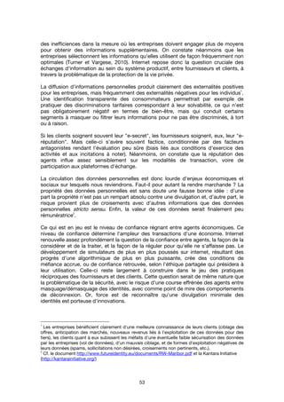 53
des inefficiences dans la mesure où les entreprises doivent engager plus de moyens
pour obtenir des informations supplémentaires. On constate néanmoins que les
entreprises sélectionnent les informations qu'elles utilisent de façon fréquemment non
optimales (Turner et Vargese, 2010). Internet repose donc la question cruciale des
échanges d'information au sein du système productif, entre fournisseurs et clients, à
travers la problématique de la protection de la vie privée.
La diffusion d'informations personnelles produit clairement des externalités positives
pour les entreprises, mais fréquemment des externalités négatives pour les individus
1
.
Une identification transparente des consommateurs permettrait par exemple de
pratiquer des discriminations tarifaires correspondant à leur solvabilité, ce qui n'est
pas obligatoirement négatif en termes de bien-être, mais qui conduit certains
segments à masquer ou filtrer leurs informations pour ne pas être discriminés, à tort
ou à raison.
Si les clients soignent souvent leur "e-secret", les fournisseurs soignent, eux, leur "e-
réputation". Mais celle-ci s'avère souvent factice, conditionnée par des facteurs
antagonistes rendant l'évaluation peu sûre (biais liés aux conditions d'exercice des
activités et aux incitations à noter). Néanmoins, on constate que la réputation des
agents influe assez sensiblement sur les modalités de transaction, voire de
participation aux plateformes d'échange.
La circulation des données personnelles est donc lourde d'enjeux économiques et
sociaux sur lesquels nous reviendrons. Faut-il pour autant la rendre marchande ? La
propriété des données personnelles est sans doute une fausse bonne idée : d’une
part la propriété n'est pas un rempart absolu contre une divulgation et, d'autre part, le
risque provient plus de croisements avec d'autres informations que des données
personnelles stricto sensu. Enfin, la valeur de ces données serait finalement peu
rémunératrice
2
.
Ce qui est en jeu est le niveau de confiance régnant entre agents économiques. Ce
niveau de confiance détermine l'ampleur des transactions d'une économie. Internet
renouvelle assez profondément la question de la confiance entre agents, la façon de la
considérer et de la traiter, et la façon de la réguler pour qu'elle ne s'affaisse pas. Le
développement de simulateurs de plus en plus poussés sur internet, résultant des
progrès d'une algorithmique de plus en plus puissante, crée des conditions de
méfiance accrue, ou de confiance retrouvée, selon l'éthique partagée qui présidera à
leur utilisation. Celle-ci reste largement à construire dans le jeu des pratiques
réciproques des fournisseurs et des clients. Cette question serait de même nature que
la problématique de la sécurité, avec le risque d'une course effrénée des agents entre
masquage/démasquage des identités, avec comme point de mire des comportements
de déconnexion. Or, force est de reconnaître qu'une divulgation minimale des
identités est porteuse d'innovations.
1
Les entreprises bénéficient clairement d'une meilleure connaissance de leurs clients (ciblage des
offres, anticipation des marchés, nouveaux revenus liés à l'exploitation de ces données pour des
tiers), les clients quant à eux subissent les méfaits d'une éventuelle faible sécurisation des données
par les entreprises (vol de données), d'un mauvais ciblage, et de formes d'exploitation négatives de
leurs données (spams, sollicitations non désirées, croisements non pertinents, etc.).
2
Cf. le document http://www.futureidentity.eu/documents/RW-Maribor.pdf et la Kantara Initiative
(http://kantarainitiative.org/)
 