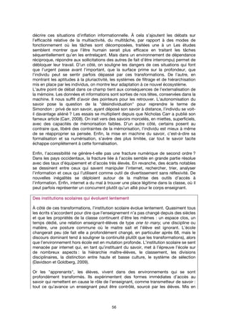 56
décrire ces situations d’inflation informationnelle. À cela s’ajoutent les débats sur
l’efficacité relative de la multiactivité, du multitâche, par rapport à des modes de
fonctionnement où les tâches sont décomposées, traitées une à un Les études
semblent montrer que l’être humain serait plus efficace en traitant les tâches
séquentiellement qu’en les entrelaçant. Mais dans un environnement de dépendance
réciproque, répondre aux sollicitations des autres (le fait d’être interrompu) permet de
débloquer leur travail. D’un côté, on souligne les dangers de ces situations qui font
que l’urgent passe avant l’important, que la surface prime sur la profondeur, que
l’individu peut se sentir parfois dépassé par ces transformations. De l’autre, en
montrant les aptitudes à la pluriactivité, les systèmes de filtrage et de hiérarchisation
mis en place par les individus, on montre leur adaptation à ce nouvel écosystème.
L’autre point de débat dans ce champ tient aux conséquences de l’externalisation de
la mémoire. Les données et informations sont sorties de nos têtes, conservées dans la
machine. Il nous suffit d’avoir des pointeurs pour les retrouver. L’autonomisation du
savoir pose la question de la "désindividuation" pour reprendre le terme de
Simondon : privé de son savoir, ayant déposé son savoir à distance, l’individu se voit-
il davantage aliéné ? Les essais se multiplient depuis que Nicholas Carr a publié son
fameux article (Carr, 2008). On irait vers des savoirs morcelés, en miettes, superficiels,
avec des capacités de mémorisation faibles. D’un autre côté, certains posent au
contraire que, libéré des contraintes de la mémorisation, l’individu est mieux à même
de se réapproprier sa pensée. Enfin, la mise en machine du savoir, c’est-à-dire sa
formalisation et sa numérisation, s’avère des plus limitée, car tout le savoir tacite
échappe complètement à cette formalisation.
Enfin, l’accessibilité ne génère-t-elle pas une fracture numérique de second ordre ?
Dans les pays occidentaux, la fracture liée à l’accès semble en grande partie résolue
avec des taux d’équipement et d’accès très élevés. En revanche, des écarts notables
se dessinent entre ceux qui savent manipuler l’internet, rechercher, trier, analyser
l’information et ceux qui l’utilisent comme outil de divertissement sans réflexivité. De
nouvelles inégalités se déploient autour de la maîtrise des outils d’accès à
l’information. Enfin, internet a du mal à trouver une place légitime dans la classe, où il
peut parfois représenter un concurrent plutôt qu’un allié pour le corps enseignant.
Des institutions scolaires qui évoluent lentementDes institutions scolaires qui évoluent lentementDes institutions scolaires qui évoluent lentementDes institutions scolaires qui évoluent lentement
À côté de ces transformations, l’institution scolaire évolue lentement. Quasiment tous
les écrits s’accordent pour dire que l’enseignement n’a pas changé depuis des siècles
et que les propriétés de la classe continuent d’être les mêmes : un espace clos, un
temps dédié, une relation enseignant-élèves de type one to many, une discipline ou
matière, une posture commune où le maitre sait et l’élève est ignorant. L’école
changerait peu (de fait elle a profondément changé, en particulier après 68, mais le
discours dominant tend à souligner la continuité plutôt que les transformations), alors
que l’environnement hors école est en mutation profonde. L’institution scolaire se sent
menacée par internet qui, en tant qu’instituant du savoir, met à l’épreuve l’école sur
de nombreux aspects : la hiérarchie maître-élèves, le classement, les divisions
disciplinaires, la distinction entre haute et basse culture, le système de sélection
(Davidson et Goldberg, 2009).
Or les "apprenants", les élèves, vivent dans des environnements qui se sont
profondément transformés. Ils expérimentent des formes immédiates d’accès au
savoir qui remettent en cause le rôle de l’enseignant, comme transmetteur de savoir :
tout ce qu’avance un enseignant peut être contrôlé, sourcé par les élèves. Mis en
 