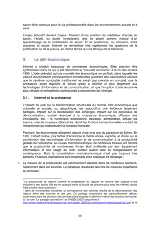 59
savoir-faire centraux pour la vie professionnelle dans les environnements actuels et à
venir.
L'enjeu éducatif devient majeur. Passant d'une position de médiateur d'accès au
savoir, l'école, ou plutôt l'enseignant, doit se placer comme moteur d'un
apprentissage de la mobilisation du savoir. Et se positionner, ou intervenir, entre
croyance et savoir. Internet va remobiliser très rapidement les questions de la
justification ou de la preuve, en même temps qu’une éthique de la tolérance.
3.3.3.3. Le défi économiqueLe défi économiqueLe défi économiqueLe défi économique
Internet a produit beaucoup de promesses économiques. Elles peuvent être
synthétisées dans ce qui a été dénommé la "nouvelle économie" à la fin des années
1990. L'idée prévalait qu'une nouvelle ère économique se profilait, dans laquelle les
valeurs deviendraient principalement immatérielles (justifiant des valorisations élevées
que le système comptable traditionnel ne savait pas prendre en compte), que la
croissance serait régulière et élevée grâce à internet et plus largement aux
technologies d'information et de communication, et que l'irruption d'une économie
plus virtuelle et immatérielle contribuerait à économiser de l'énergie.
3.1.3.1.3.1.3.1. Internet et la croissanceInternet et la croissanceInternet et la croissanceInternet et la croissance
L'impact du web sur la transformation structurelle du monde, tant économique que
culturelle et sociale, ou géopolitique, est aujourd'hui une évidence largement
partagée. Impact sur la libéralisation des échanges, impact sur les processus de
démocratisation, soutien éventuel à la croissance économique, diffusion des
innovations, etc. : le numérique décloisonne, libéralise, démocratise, diffuse les
savoirs, crée de nouveaux débouchés, réduit les frictions transactionnelles – autant de
mécanismes qui redistribuent la richesse mondiale.
Pourtant, les économistes débattent depuis vingt-cinq ans du paradoxe de Solow. En
1987, Robert Solow, prix Nobel d'économie la même année, exprime un doute sur la
contribution des technologies d'information et de communication à la productivité
globale de l'économie. Au niveau microéconomique, de nombreux travaux ont montré
que la productivité de nombreuses firmes était améliorée par leur équipement
informatique et leur usage du web, surtout quand elles se réorganisaient en
conséquence. Mais la consolidation macroéconomique n'est pas toujours très
parlante. Plusieurs explications sont proposées pour expliquer ce décalage :
1. La mesure de la productivité est extrêmement délicate dans de nombreux secteurs,
notamment dans les services. Le paradoxe résulterait dès lors de mesures imparfaites
ou erronées
1
.
1
La productivité se mesure comme la progression du rapport en volume des outputs d'une
industrie à ses inputs. Elle est en quelque sorte la faculté de produire plus avec les mêmes inputs.
Cela soulève deux questions :
- dans de nombreuses industries, la connaissance des volumes résulte de la décomposition des
valeurs entre des volumes et des prix. Ce partage volume/prix est particulièrement délicat,
notamment dans les secteurs des services dans lesquels la définition même des produits est hardie.
Cf. la note "Le partage volume/prix" de l'INSEE (2007) disponible à
http://www.insee.fr/fr/indicateurs/cnat_annu/base_2000/documentation/methodologie/nb7.pdf et le
 