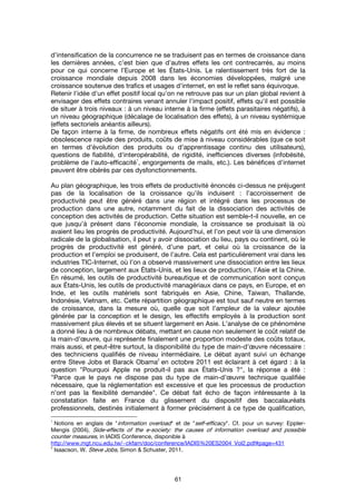 61
d’intensification de la concurrence ne se traduisent pas en termes de croissance dans
les dernières années, c’est bien que d’autres effets les ont contrecarrés, au moins
pour ce qui concerne l’Europe et les États-Unis. Le ralentissement très fort de la
croissance mondiale depuis 2008 dans les économies développées, malgré une
croissance soutenue des trafics et usages d'internet, en est le reflet sans équivoque.
Retenir l'idée d'un effet positif local qu'on ne retrouve pas sur un plan global revient à
envisager des effets contraires venant annuler l'impact positif, effets qu'il est possible
de situer à trois niveaux : à un niveau interne à la firme (effets parasitaires négatifs), à
un niveau géographique (décalage de localisation des effets), à un niveau systémique
(effets sectoriels anéantis ailleurs).
De façon interne à la firme, de nombreux effets négatifs ont été mis en évidence :
obsolescence rapide des produits, coûts de mise à niveau considérables (que ce soit
en termes d'évolution des produits ou d'apprentissage continu des utilisateurs),
questions de fiabilité, d'interopérabilité, de rigidité, inefficiences diverses (infobésité,
problème de l'auto-efficacité
1
, engorgements de mails, etc.). Les bénéfices d'internet
peuvent être obérés par ces dysfonctionnements.
Au plan géographique, les trois effets de productivité énoncés ci-dessus ne préjugent
pas de la localisation de la croissance qu’ils induisent : l’accroissement de
productivité peut être généré dans une région et intégré dans les processus de
production dans une autre, notamment du fait de la dissociation des activités de
conception des activités de production. Cette situation est semble-t-il nouvelle, en ce
que jusqu’à présent dans l’économie mondiale, la croissance se produisait là où
avaient lieu les progrès de productivité. Aujourd’hui, et l’on peut voir là une dimension
radicale de la globalisation, il peut y avoir dissociation du lieu, pays ou continent, où le
progrès de productivité est généré, d’une part, et celui où la croissance de la
production et l’emploi se produisent, de l’autre. Cela est particulièrement vrai dans les
industries TIC-Internet, où l’on a observé massivement une dissociation entre les lieux
de conception, largement aux États-Unis, et les lieux de production, l’Asie et la Chine.
En résumé, les outils de productivité bureautique et de communication sont conçus
aux États-Unis, les outils de productivité managériaux dans ce pays, en Europe, et en
Inde, et les outils matériels sont fabriqués en Asie, Chine, Taiwan, Thaïlande,
Indonésie, Vietnam, etc. Cette répartition géographique est tout sauf neutre en termes
de croissance, dans la mesure où, quelle que soit l’ampleur de la valeur ajoutée
générée par la conception et le design, les effectifs employés à la production sont
massivement plus élevés et se situent largement en Asie. L’analyse de ce phénomène
a donné lieu à de nombreux débats, mettant en cause non seulement le coût relatif de
la main-d’œuvre, qui représente finalement une proportion modeste des coûts totaux,
mais aussi, et peut-être surtout, la disponibilité du type de main-d’œuvre nécessaire :
des techniciens qualifiés de niveau intermédiaire. Le débat ayant suivi un échange
entre Steve Jobs et Barack Obama
2
en octobre 2011 est éclairant à cet égard : à la
question "Pourquoi Apple ne produit-il pas aux États-Unis ?", la réponse a été :
"Parce que le pays ne dispose pas du type de main-d’œuvre technique qualifiée
nécessaire, que la réglementation est excessive et que les processus de production
n’ont pas la flexibilité demandée". Ce débat fait écho de façon intéressante à la
constatation faite en France du glissement du dispositif des baccalauréats
professionnels, destinés initialement à former précisément à ce type de qualification,
1
Notions en anglais de "information overload" et de "self-efficacy". Cf. pour un survey: Eppler-
Mengis (2004), Side-effects of the e-society: the causes of information overload and possible
counter measures, in IADIS Conference, disponible à
http://www.mgt.ncu.edu.tw/~ckfarn/doc/conference/IADIS%20ES2004_Vol2.pdf#page=431
2
Isaacson, W. Steve Jobs, Simon & Schuster, 2011.
 