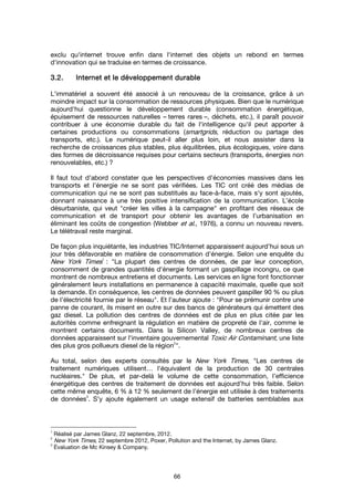 66
exclu qu'internet trouve enfin dans l'internet des objets un rebond en termes
d'innovation qui se traduise en termes de croissance.
3.2.3.2.3.2.3.2. Internet et le développementInternet et le développementInternet et le développementInternet et le développement durabledurabledurabledurable
L'immatériel a souvent été associé à un renouveau de la croissance, grâce à un
moindre impact sur la consommation de ressources physiques. Bien que le numérique
aujourd'hui questionne le développement durable (consommation énergétique,
épuisement de ressources naturelles – terres rares –, déchets, etc.), il paraît pouvoir
contribuer à une économie durable du fait de l'intelligence qu'il peut apporter à
certaines productions ou consommations (smartgrids, réduction ou partage des
transports, etc.). Le numérique peut-il aller plus loin, et nous assister dans la
recherche de croissances plus stables, plus équilibrées, plus écologiques, voire dans
des formes de décroissance requises pour certains secteurs (transports, énergies non
renouvelables, etc.) ?
Il faut tout d’abord constater que les perspectives d’économies massives dans les
transports et l’énergie ne se sont pas vérifiées. Les TIC ont créé des médias de
communication qui ne se sont pas substitués au face-à-face, mais s‘y sont ajoutés,
donnant naissance à une très positive intensification de la communication. L’école
désurbaniste, qui veut "créer les villes à la campagne" en profitant des réseaux de
communication et de transport pour obtenir les avantages de l’urbanisation en
éliminant les coûts de congestion (Webber et al., 1976), a connu un nouveau revers.
Le télétravail reste marginal.
De façon plus inquiétante, les industries TIC/Internet apparaissent aujourd’hui sous un
jour très défavorable en matière de consommation d’énergie. Selon une enquête du
New York Times1
: "La plupart des centres de données, de par leur conception,
consomment de grandes quantités d'énergie formant un gaspillage incongru, ce que
montrent de nombreux entretiens et documents. Les services en ligne font fonctionner
généralement leurs installations en permanence à capacité maximale, quelle que soit
la demande. En conséquence, les centres de données peuvent gaspiller 90 % ou plus
de l'électricité fournie par le réseau". Et l’auteur ajoute : "Pour se prémunir contre une
panne de courant, ils misent en outre sur des bancs de générateurs qui émettent des
gaz diesel. La pollution des centres de données est de plus en plus citée par les
autorités comme enfreignant la régulation en matière de propreté de l'air, comme le
montrent certains documents. Dans la Silicon Valley, de nombreux centres de
données apparaissent sur l'inventaire gouvernemental Toxic Air Contaminant, une liste
des plus gros pollueurs diesel de la région
2
".
Au total, selon des experts consultés par le New York Times, "Les centres de
traitement numériques utilisent… l'équivalent de la production de 30 centrales
nucléaires." De plus, et par-delà le volume de cette consommation, l’efficience
énergétique des centres de traitement de données est aujourd’hui très faible. Selon
cette même enquête, 6 % à 12 % seulement de l’énergie est utilisée à des traitements
de données
3
. S’y ajoute également un usage extensif de batteries semblables aux
1
Réalisé par James Glanz, 22 septembre, 2012.
2
New York Times, 22 septembre 2012, Poxer, Pollution and the Internet, by James Glanz.
3
Évaluation de Mc Kinsey & Company.
 