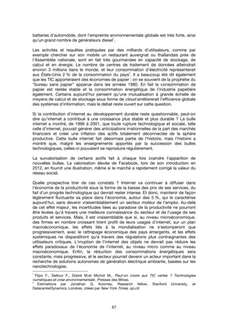 67
batteries d’automobile, dont l’empreinte environnementale globale est très forte, ainsi
qu’un grand nombre de générateurs diesel
1
.
Les activités et requêtes pratiquées par des milliards d’utilisateurs, comme par
exemple chercher sur son mobile un restaurant auvergnat ou thaïlandais près de
l’Assemblée nationale, sont en fait très gourmandes en capacité de stockage, de
calcul et en énergie. Le nombre de centres de traitement de données atteindrait
environ 3 millions dans le monde, et leur consommation d’électricité représenterait
aux États-Unis 2 % de la consommation du pays
2
. Il a beaucoup été dit également
que les TIC apporteraient des économies de papier : on se souvient de la prophétie du
"bureau sans papier" apparue dans les années 1980. En fait la consommation de
papier est restée stable et la consommation énergétique de l’industrie papetière
également. Certains aujourd’hui pensent qu’une mutualisation à grande échelle de
moyens de calcul et de stockage sous forme de cloud améliorerait l’efficience globale
des systèmes d’information, mais le débat reste ouvert sur cette question.
Si la contribution d'internet au développement durable reste questionnable, peut-on
dire qu'internet a contribué à une croissance plus stable et plus durable ? La bulle
internet a montré, de 1996 à 2001, que toute rupture technologique et sociale, telle
celle d'internet, pouvait générer des anticipations irrationnelles de la part des marchés
financiers et créer une inflation des actifs totalement déconnectée de la sphère
productive. Cette bulle internet fait désormais partie de l'histoire, mais l'histoire a
montré que, malgré les enseignements apportés par la succession des bulles
technologiques, celles-ci pouvaient se reproduire régulièrement.
La survalorisation de certains actifs fait à chaque fois craindre l'apparition de
nouvelles bulles. La valorisation élevée de Facebook, lors de son introduction en
2012, en fournit une illustration, même si le marché a rapidement corrigé la valeur du
réseau social.
Quelle prospective tirer de ces constats ? Internet va continuer à diffuser dans
l'économie de la productivité sous la forme de la baisse des prix de ses services, du
fait d'un progrès technologique qui devrait rester intense. Et donc, maintenir de façon
légèrement fluctuante sa place dans l'économie, autour des 5 %, qui le caractérise
aujourd'hui, sans devenir vraisemblablement un secteur moteur de l'emploi. Au-delà
de cet effet majeur, les incertitudes liées au paradoxe de la productivité ne pourront
être levées qu'à travers une meilleure connaissance du secteur et de l'usage de ses
produits et services. Mais, il est vraisemblable que si, au niveau microéconomique,
des firmes en nombre croissant tirent profit de leurs usages d'internet, sur un plan
macroéconomique, les effets liés à la mondialisation ne s'estomperont que
progressivement, avec le rattrapage économique des pays émergents, et les effets
systémiques ne disparaîtront qu'à travers des régulations plus contraignantes des
utilisateurs critiques. L'irruption de l'internet des objets ne devrait pas réduire les
effets paradoxaux de l'économie de l'internet, au niveau micro comme au niveau
macroéconomique. Enfin, la réduction des consommations énergétiques sera
constante, mais progressive, et le secteur pourrait devenir un acteur important dans la
recherche de solutions autonomes de génération électrique ambiante, basées sur les
nanotechnologies.
1
Flipo F., Deltour F., Dobré M.et Michot M., Peut-on croire aux TIC vertes ? Technologies
numériques et crise environnementale , Presses des Mines.
2
Estimations par Jonathan G. Koomey, Research fellow, Stanford University, et
DatacenterDynamics, Londres, citées par New York Times, op.cit.
 