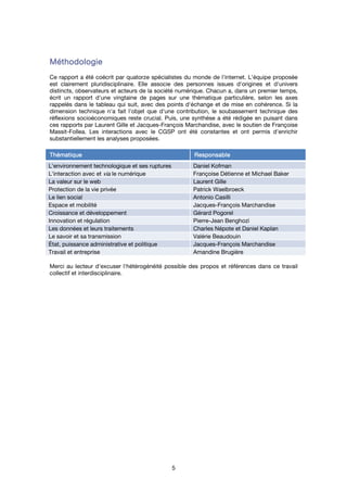 5
MéthodologieMéthodologieMéthodologieMéthodologie
Ce rapport a été coécrit par quatorze spécialistes du monde de l'internet. L'équipe proposée
est clairement pluridisciplinaire. Elle associe des personnes issues d'origines et d'univers
distincts, observateurs et acteurs de la société numérique. Chacun a, dans un premier temps,
écrit un rapport d'une vingtaine de pages sur une thématique particulière, selon les axes
rappelés dans le tableau qui suit, avec des points d'échange et de mise en cohérence. Si la
dimension technique n'a fait l'objet que d'une contribution, le soubassement technique des
réflexions socioéconomiques reste crucial. Puis, une synthèse a été rédigée en puisant dans
ces rapports par Laurent Gille et Jacques-François Marchandise, avec le soutien de Françoise
Massit-Follea. Les interactions avec le CGSP ont été constantes et ont permis d'enrichir
substantiellement les analyses proposées.
ThématiqueThématiqueThématiqueThématique ResponsableResponsableResponsableResponsable
L'environnement technologique et ses ruptures Daniel Kofman
L'interaction avec et via le numérique Françoise Détienne et Michael Baker
La valeur sur le web Laurent Gille
Protection de la vie privée Patrick Waelbroeck
Le lien social Antonio Casilli
Espace et mobilité Jacques-François Marchandise
Croissance et développement Gérard Pogorel
Innovation et régulation Pierre-Jean Benghozi
Les données et leurs traitements Charles Népote et Daniel Kaplan
Le savoir et sa transmission Valérie Beaudouin
État, puissance administrative et politique Jacques-François Marchandise
Travail et entreprise Amandine Brugière
Merci au lecteur d'excuser l'hétérogénéité possible des propos et références dans ce travail
collectif et interdisciplinaire.
 