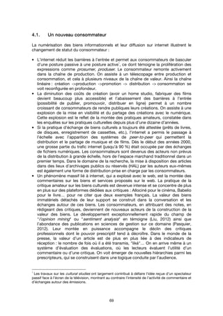 69
4.1.4.1.4.1.4.1. Un nouveau consommateurUn nouveau consommateurUn nouveau consommateurUn nouveau consommateur
La numérisation des biens informationnels et leur diffusion sur internet illustrent le
changement de statut du consommateur :
• L'internet réduit les barrières à l’entrée et permet aux consommateurs de basculer
d’une posture passive à une posture active
1
, ce dont témoigne la prolifération des
expressions comme prosumer, produser. Le consommateur remonte activement
dans la chaîne de production. On assiste à un télescopage entre production et
consommation, et cela à plusieurs niveaux de la chaîne de valeur. Ainsi la chaîne
linéaire : création ->production ->promotion -> distribution -> consommation se
voit reconfigurée en profondeur.
• La diminution des coûts de création (avoir un home studio, fabriquer des films
devient beaucoup plus accessible) et l’abaissement des barrières à l’entrée
(possibilité de publier, promouvoir, distribuer en ligne) permet à un nombre
croissant de consommateurs de rendre publiques leurs créations. On assiste à une
explosion de la mise en visibilité et du partage des créations avec le numérique.
Cette explosion est le reflet de la montée des pratiques amateurs, constatée dans
les enquêtes sur les pratiques culturelles depuis plus d’une dizaine d’années.
• Si la pratique d’échange de biens culturels a toujours été attestée (prêts de livres,
de disques, enregistrement de cassettes, etc.), l'internet a permis le passage à
l’échelle avec l’apparition des systèmes de peer-to-peer qui permettent la
distribution et le partage de musique et de films. Dès le début des années 2000,
une grosse partie du trafic internet (jusqu’à 90 %) était occupée par des échanges
de fichiers numériques. Les consommateurs sont devenus des acteurs non prévus
de la distribution à grande échelle, hors de l’espace marchand traditionnel dans un
premier temps. Dans le domaine de la recherche, la mise à disposition des articles
dans des lieux d’archivages publics ou réservés (HAL) par les auteurs eux-mêmes
est également une forme de distribution prise en charge par les consommateurs.
• Un phénomène massif lié à internet, qui a explosé avec le web, est la montée des
commentaires sur les biens et services proposés sur le web. La pratique de la
critique amateur sur les biens culturels est devenue intense et se concentre de plus
en plus sur des plateformes dédiées aux critiques : Allociné pour le cinéma, Babelio
pour le livre… pour ne citer que deux exemples français. La valeur des biens
immatériels détachés de leur support se construit dans la conversation et les
échanges autour de ces biens. Les consommateurs, en attribuant des notes, en
rédigeant des critiques, deviennent de nouveaux acteurs de la construction de la
valeur des biens. Le développement exceptionnellement rapide du champ de
"l’opinion mining" ou "sentiment analysis" en témoigne (Liu, 2012) ainsi que
l’abondance des publications en sciences de gestion sur ce domaine (Pasquier,
2012). Leur montée en puissance accompagne le déclin des critiques
professionnels dont le pouvoir prescriptif tend à décroître. Dans le monde de la
presse, la valeur d’un article est de plus en plus liée à des indicateurs de
réception : le nombre de fois où il a été transmis, "liké"… On en arrive même à un
système d’évaluation des évaluations, où les lecteurs évaluent l’utilité d’un
commentaire ou d’une critique. On voit émerger de nouvelles hiérarchies parmi les
prescripteurs, qui se construisent dans une logique conduite par l’audience.
1
Les travaux sur les cultural studies ont largement contribué à défaire l’idée reçue d’un spectateur
passif face à l’écran de la télévision, montrant au contraire l’intensité de l’activité de commentaire et
d’échanges autour des émissions.
 