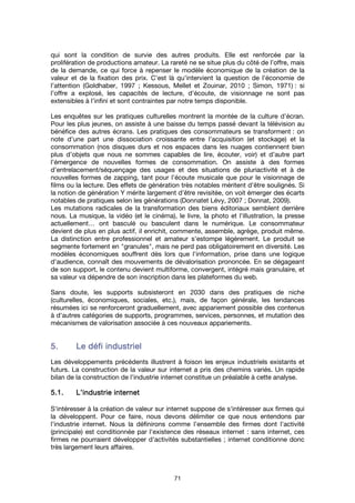 71
qui sont la condition de survie des autres produits. Elle est renforcée par la
prolifération de productions amateur. La rareté ne se situe plus du côté de l’offre, mais
de la demande, ce qui force à repenser le modèle économique de la création de la
valeur et de la fixation des prix. C’est là qu’intervient la question de l’économie de
l’attention (Goldhaber, 1997 ; Kessous, Mellet et Zouinar, 2010 ; Simon, 1971) : si
l’offre a explosé, les capacités de lecture, d’écoute, de visionnage ne sont pas
extensibles à l’infini et sont contraintes par notre temps disponible.
Les enquêtes sur les pratiques culturelles montrent la montée de la culture d’écran.
Pour les plus jeunes, on assiste à une baisse du temps passé devant la télévision au
bénéfice des autres écrans. Les pratiques des consommateurs se transforment : on
note d’une part une dissociation croissante entre l’acquisition (et stockage) et la
consommation (nos disques durs et nos espaces dans les nuages contiennent bien
plus d’objets que nous ne sommes capables de lire, écouter, voir) et d’autre part
l’émergence de nouvelles formes de consommation. On assiste à des formes
d’entrelacement/séquençage des usages et des situations de pluriactivité et à de
nouvelles formes de zapping, tant pour l’écoute musicale que pour le visionnage de
films ou la lecture. Des effets de génération très notables méritent d’être soulignés. Si
la notion de génération Y mérite largement d’être revisitée, on voit émerger des écarts
notables de pratiques selon les générations (Donnatet Lévy, 2007 ; Donnat, 2009).
Les mutations radicales de la transformation des biens éditoriaux semblent derrière
nous. La musique, la vidéo (et le cinéma), le livre, la photo et l'illustration, la presse
actuellement… ont basculé ou basculent dans le numérique. Le consommateur
devient de plus en plus actif, il enrichit, commente, assemble, agrège, produit même.
La distinction entre professionnel et amateur s'estompe légèrement. Le produit se
segmente fortement en "granules", mais ne perd pas obligatoirement en diversité. Les
modèles économiques souffrent dès lors que l'information, prise dans une logique
d'audience, connaît des mouvements de dévalorisation prononcée. En se dégageant
de son support, le contenu devient multiforme, convergent, intégré mais granulaire, et
sa valeur va dépendre de son inscription dans les plateformes du web.
Sans doute, les supports subsisteront en 2030 dans des pratiques de niche
(culturelles, économiques, sociales, etc.), mais, de façon générale, les tendances
résumées ici se renforceront graduellement, avec appariement possible des contenus
à d'autres catégories de supports, programmes, services, personnes, et mutation des
mécanismes de valorisation associée à ces nouveaux appariements.
5.5.5.5. Le défi industrielLe défi industrielLe défi industrielLe défi industriel
Les développements précédents illustrent à foison les enjeux industriels existants et
futurs. La construction de la valeur sur internet a pris des chemins variés. Un rapide
bilan de la construction de l'industrie internet constitue un préalable à cette analyse.
5.1.5.1.5.1.5.1. L’industrie internetL’industrie internetL’industrie internetL’industrie internet
S'intéresser à la création de valeur sur internet suppose de s'intéresser aux firmes qui
la développent. Pour ce faire, nous devons délimiter ce que nous entendons par
l'industrie internet. Nous la définirons comme l’ensemble des firmes dont l'activité
(principale) est conditionnée par l'existence des réseaux internet : sans internet, ces
firmes ne pourraient développer d'activités substantielles ; internet conditionne donc
très largement leurs affaires.
 