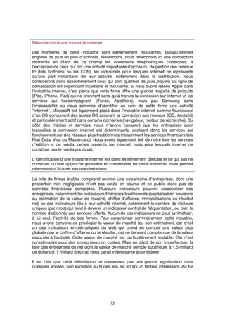 72
Délimitation d'une industrieDélimitation d'une industrieDélimitation d'une industrieDélimitation d'une industrie internetinternetinternetinternet
Les frontières de cette industrie sont extrêmement mouvantes, puisqu'internet
englobe de plus en plus d'activités. Néanmoins, nous retiendrons ici une conception
restreinte en ôtant de ce champ les opérateurs téléphoniques classiques, à
l'exception de ceux qui ont une activité importante d'accès ou de gestion des réseaux
IP (tels Softbank ou les CDN), les industriels pour lesquels internet ne représente
qu'une part minoritaire de leur activité, notamment dans la distribution. Nous
considérons donc essentiellement ceux qui sont qualifiés de pure players. La ligne de
démarcation est cependant incertaine et mouvante. Si nous avons retenu Apple dans
l'industrie internet, c'est parce que cette firme offre une grande majorité de produits
(iPod, iPhone, iPad) qui ne prennent sens qu'à travers la connexion sur internet et les
services qui l'accompagnent (iTunes, AppStore), mais pas Samsung dans
l'impossibilité où nous sommes d'identifier au sein de cette firme une activité
"internet". Microsoft est également placé dans l'industrie internet comme fournisseur
d'un OS concurrent des autres OS assurant la connexion aux réseaux (IOS, Android)
et particulièrement actif dans certains domaines (navigateur, moteur de recherche). Du
côté des médias et services, nous n'avons conservé que les entreprises pour
lesquelles la connexion internet est déterminante, excluant donc les services qui
fonctionnent sur des réseaux plus traditionnels (notamment les services financiers tels
First Data, Visa ou Mastercard). Nous avons également ôté de notre liste les services
d'édition et de média, certes présents sur internet, mais pour lesquels internet ne
constitue pas le média principal).
L'identification d'une industrie internet est donc extrêmement délicate et ce qui suit ne
constitue qu'une approche grossière et contestable de cette industrie, mais permet
néanmoins d'illustrer ses manifestations.
La liste de firmes établie comprend environ une soixantaine d'entreprises, dont une
proportion non négligeable n’est pas cotée en bourse et ne publie donc pas de
données financières complètes. Plusieurs indicateurs peuvent caractériser ces
entreprises, notamment les indicateurs financiers traditionnels (capitalisation boursière
ou estimation de la valeur de marché, chiffre d'affaires, immobilisations ou résultat
net) ou des indicateurs liés à leur activité internet, notamment le nombre de visiteurs
uniques (par mois) qui tend à devenir un indicateur central de fréquentation, ou bien le
nombre d'abonnés aux services offerts. Aucun de ces indicateurs ne peut synthétiser,
à lui seul, l'activité de ces firmes. Pour caractériser sommairement cette industrie,
nous avons convenu de privilégier la valeur de marché (ou son estimation), car c'est
un des indicateurs emblématiques du web qui prend en compte une valeur plus
globale que le chiffre d'affaires ou le résultat, qui ne tiennent compte que de la valeur
associée à l'activité. Cette valeur de marché est particulièrement instable. Elle n'est
qu'estimative pour des entreprises non cotées. Mais en dépit de son imperfection, la
liste des entreprises du net dont la valeur de marché semble supérieure à 1,5 milliard
de dollars (1,1 milliard d'euros) nous paraît intéressante à considérer.
Il est clair que cette délimitation ne conservera pas une grande signification dans
quelques années. Son évolution au fil des ans est en soi un facteur intéressant. Au fur
 