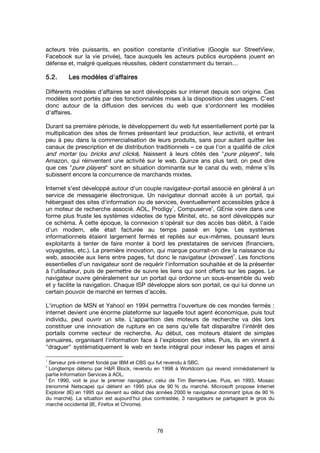 76
acteurs très puissants, en position constante d’initiative (Google sur StreetView,
Facebook sur la vie privée), face auxquels les acteurs publics européens jouent en
défense et, malgré quelques réussites, cèdent constamment du terrain…
5.2.5.2.5.2.5.2. Les modèles d'affairesLes modèles d'affairesLes modèles d'affairesLes modèles d'affaires
Différents modèles d'affaires se sont développés sur internet depuis son origine. Ces
modèles sont portés par des fonctionnalités mises à la disposition des usagers. C'est
donc autour de la diffusion des services du web que s'ordonnent les modèles
d'affaires.
Durant sa première période, le développement du web fut essentiellement porté par la
multiplication des sites de firmes présentant leur production, leur activité, et entrant
peu à peu dans la commercialisation de leurs produits, sans pour autant quitter les
canaux de prescription et de distribution traditionnels – ce que l'on a qualifié de click
and mortar (ou bricks and clicks). Naissent à leurs côtés des "pure players", tels
Amazon, qui réinventent une activité sur le web. Quinze ans plus tard, on peut dire
que ces "pure players" sont en situation dominante sur le canal du web, même s'ils
subissent encore la concurrence de marchands mixtes.
Internet s'est développé autour d'un couple navigateur-portail associé en général à un
service de messagerie électronique. Un navigateur donnait accès à un portail, qui
hébergeait des sites d'information ou de services, éventuellement accessibles grâce à
un moteur de recherche associé. AOL, Prodigy
1
, Compuserve
2
, GEnie voire dans une
forme plus fruste les systèmes videotex de type Minitel, etc. se sont développés sur
ce schéma. À cette époque, la connexion s'opérait sur des accès bas débit, à l'aide
d'un modem, elle était facturée au temps passé en ligne. Les systèmes
informationnels étaient largement fermés et repliés sur eux-mêmes, poussant leurs
exploitants à tenter de faire monter à bord les prestataires de services (financiers,
voyagistes, etc.). La première innovation, qui marque pourrait-on dire la naissance du
web, associée aux liens entre pages, fut donc le navigateur (browser)
3
. Les fonctions
essentielles d'un navigateur sont de requérir l'information souhaitée et de la présenter
à l'utilisateur, puis de permettre de suivre les liens qui sont offerts sur les pages. Le
navigateur ouvre généralement sur un portail qui ordonne un sous-ensemble du web
et y facilite la navigation. Chaque ISP développe alors son portail, ce qui lui donne un
certain pouvoir de marché en termes d'accès.
L'irruption de MSN et Yahoo! en 1994 permettra l'ouverture de ces mondes fermés :
internet devient une énorme plateforme sur laquelle tout agent économique, puis tout
individu, peut ouvrir un site. L'apparition des moteurs de recherche va dès lors
constituer une innovation de rupture en ce sens qu'elle fait disparaître l'intérêt des
portails comme vecteur de recherche. Au début, ces moteurs étaient de simples
annuaires, organisant l'information face à l'explosion des sites. Puis, ils en vinrent à
"draguer" systématiquement le web en texte intégral pour indexer les pages et ainsi
1
Serveur pré-internet fondé par IBM et CBS qui fut revendu à SBC.
2
Longtemps détenu par H&R Block, revendu en 1998 à Worldcom qui revend immédiatement la
partie Information Services à AOL.
3
En 1990, voit le jour le premier navigateur, celui de Tim Berners-Lee. Puis, en 1993, Mosaic
(renommé Netscape) qui détient en 1995 plus de 90 % du marché. Microsoft propose Internet
Explorer (IE) en 1995 qui devient au début des années 2000 le navigateur dominant (plus de 90 %
du marché). La situation est aujourd'hui plus contrastée, 3 navigateurs se partageant le gros du
marché occidental (IE, Firefox et Chrome).
 