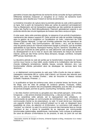77
permettre à travers des algorithmes de recherche de les consulter de façon pertinente.
Différentes tentatives d'associer un navigateur et un moteur de recherche furent
entreprises, sans résultat pour l'instant en termes de dominance
1
.
La troisième innovation de rupture dans la première période du web a été le paiement
en ligne. Soit à partir de transactions faites par cartes de paiement (principalement
Visa ou Mastercard), soit de transactions supportées par des systèmes de paiement
online, tels PayPal ou Skrill (MoneyBookers). Paiement généralement associé à une
profonde refonte des circuits logistiques de livraison des biens vendus en ligne.
À noter aussi, dans cette première période, la naissance d'une activité d'exploitation-
maintenance des réseaux supports IP. Cette activité est celle de sociétés impliquées
dans la gestion de la congestion et l'accélération du trafic, notamment les CDN
(Content Delivery Network) : il s'agit soit d'entités présentes chez les opérateurs de
réseau (AT&T, Level3, Tata Communications – Bit Gravity –, etc.), soit de divisions
chez les grands acteurs de l'internet (notamment Google ou Amazon), soit de sociétés
spécialisées du type Akamai, Rackspace Hosting, Equinix, Sandvine, Cloudflare, etc..
Un autre pan d'activité de cette gestion du web (dénommé web analytics) est formé
du développement et de la mise en œuvre des instruments de mesure de l'activité
internet, porté par des firmes comme Alexa (Amazon), Google, comStore, Compete
(WPP group), Quantcast, etc.
La deuxième période du web est portée par la transformation importante de l'accès
comme nous l'avons vu (haut débit, accès mobile) et la multiplication des terminaux
d'accès intelligents (smartphone, tablette, liseuse, console, télévision, etc.). Les
fonctionnalités offertes permettent alors de développer les services dans trois
directions :
a. un déploiement communautaire du web avec l'offre d'outils de mise en relation :
messagerie instantanée (IM ou online chat) d'abord, qui trouvera des rebonds avec
Skype, puis avec les mobiles (Twitter) ; sites de rencontre et réseaux sociaux
(LinkedIn, Facebook, Pinterest…) ;
b. la publication en ligne de contenus avec, dans un premier temps, les forums, puis
les blogs, puis les sites de partage de contenus (photos, musiques, vidéos,
documents, avec la création des encyclopédies (Wikipedia), puis les sites de partage
de services (Craiglist, pionnier du genre, couchsurfing, homeaway, airbnb…)
c. les sites d'action communes ou groupées pour des achats (groupon, vente privée,
livingsocial…), des actions diverses (crowdsourcing…), des jeux en ligne, etc.
Ce qui caractérise cette période, est le regroupement des utilisateurs, en
communautés de partage, en communautés de contributeurs ou de fournisseurs, en
communautés d'achat ou de prescripteurs. Le web 1.0 avait donné aux internautes
une capacité d'éditer le monde productif présent sur le web, en élargissant leurs
possibilités de choix, de sélection et d'information. Le commerce s'est adapté en
"montant" sur internet. Le web 2.0 a enrichi le pouvoir des internautes face au monde
marchand et leur a donné la possibilité de se regrouper par communautés
fonctionnelles (relationnelles, épistémiques, marchandes, voire civiques et politiques).
De canal de diffusion d'informations ou de produits, le web, du point de vue des
1
Association récente de Google et Chrome, d'Internet Explorer et Bing, introduction d'un moteur
Facebook, etc.
 