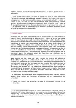 78
modèles d'affaires, se transforme en plateforme de mise en relation, qualifié parfois de
web social.
Le web fournit donc d'abord un canal de distribution pour de vrais marchands.
L'activité commerciale s'y développe d'ailleurs de façon importante, mais ce sont
principalement les distributeurs traditionnels qui contrôlent cette activité
1
. Il existait en
France fin 2011 plus de 100 000 sites marchands actifs. Les grands de l'internet
assurent le reste (Amazon, Rakuten (PriceMinister), eBay, Groupon, Vente Privée, ou
de plus petits acteurs comme Sarenza). Le commerce en ligne assurerait entre 9 et
18 % des ventes selon les filières de produits. Internet à ce titre est clairement devenu
un canal de distribution incontournable.
La relation clientLa relation clientLa relation clientLa relation client
Internet a pris une place considérable dans la relation client, pour les producteurs
comme pour les distributeurs. De ce point de vue, il a permis de faciliter une relation
client de bas niveau avec un coût très inférieur à ce qu'elle peut être dans les circuits
traditionnels, que ce soit en avant-vente ou en après-vente. Pour les problèmes plus
complexes, la relation client automatisée souffre de la rigidité de la relation à la
machine et fréquemment de la piètre qualité ou faible richesse des bases de données
qui la supportent. Cette déshumanisation de la relation client a été partiellement
compensée par l'existence de forums, groupes d'utilisateurs qui partagent de plus en
plus leurs problèmes et les solutions possibles. Il n'empêche que les attentes des
consommateurs/utilisateurs s'accroissent avec le temps et que les procédures web ne
parviennent pas à les satisfaire, créant des frustrations qui rejaillissent sur la
perception même du média internet.
Mais internet est bien plus que cela. Internet est devenu une plateforme
d'intermédiation qui met en relation clients et fournisseurs, c'est à dire ceux qui
savent ou qui offrent avec ceux qui cherchent, pour des produits marchands (biens ou
services), mais aussi pour des connaissances, des conseils, des expériences, etc. et
qui mettent en contact également ceux qui se recherchent, pour des emplois, des
rencontres, des services, etc. Ces plateformes sont dénommées dans la littérature
"marchés bifaces" en ce sens qu'elles mettent fréquemment en relation deux faces,
deux versants d'un marché, présentant de fortes externalités indirectes, et elles
forment une des activités centrales du web.
Ces plateformes doivent d'abord affilier les populations des deux versants (les faire
adhérer), puis mettre à leur disposition les fonctions qui sont nécessaires à leur
rencontre :
• Portails ou moteurs de recherche, services de consultation d'offres ou de
demandes ;
1
Sur les quinze premiers sites marchands en France, on trouve Casino (Cdiscount), la FNAC, la
Redoute, la SNCF, Altarea-Cogedim (Rue du commerce), Carrefour, 3 Suisses, Darty, Dixons Retail
(Pixmania), etc. Il faut néanmoins noter que, dès que leur activité internet dépasse 50 % de leur
activité, ces firmes se retrouvent dans la liste de nos firmes internet (comme Otto Gruppe en
Allemagne par exemple).
 