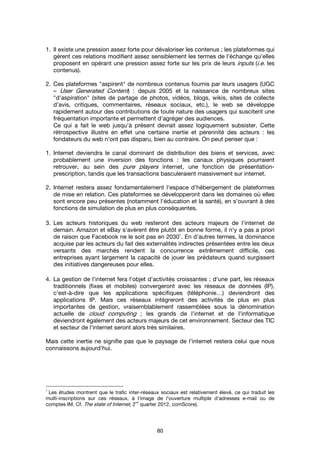80
1. Il existe une pression assez forte pour dévaloriser les contenus ; les plateformes qui
gèrent ces relations modifient assez sensiblement les termes de l'échange qu'elles
proposent en opérant une pression assez forte sur les prix de leurs inputs (i.e. les
contenus).
2. Ces plateformes "aspirent" de nombreux contenus fournis par leurs usagers (UGC
– User Generated Content) : depuis 2005 et la naissance de nombreux sites
"d'aspiration" (sites de partage de photos, vidéos, blogs, wikis, sites de collecte
d'avis, critiques, commentaires, réseaux sociaux, etc.), le web se développe
rapidement autour des contributions de toute nature des usagers qui suscitent une
fréquentation importante et permettent d'agréger des audiences.
Ce qui a fait le web jusqu'à présent devrait assez logiquement subsister. Cette
rétrospective illustre en effet une certaine inertie et pérennité des acteurs : les
fondateurs du web n'ont pas disparu, bien au contraire. On peut penser que :
1. Internet deviendra le canal dominant de distribution des biens et services, avec
probablement une inversion des fonctions : les canaux physiques pourraient
retrouver, au sein des pure players internet, une fonction de présentation-
prescription, tandis que les transactions basculeraient massivement sur internet.
2. Internet restera assez fondamentalement l'espace d'hébergement de plateformes
de mise en relation. Ces plateformes se développeront dans les domaines où elles
sont encore peu présentes (notamment l'éducation et la santé), en s'ouvrant à des
fonctions de simulation de plus en plus conséquentes.
3. Les acteurs historiques du web resteront des acteurs majeurs de l'internet de
demain. Amazon et eBay s'avèrent être plutôt en bonne forme, il n'y a pas a priori
de raison que Facebook ne le soit pas en 2030
1
. En d'autres termes, la dominance
acquise par les acteurs du fait des externalités indirectes présentées entre les deux
versants des marchés rendent la concurrence extrêmement difficile, ces
entreprises ayant largement la capacité de jouer les prédateurs quand surgissent
des initiatives dangereuses pour elles.
4. La gestion de l'internet fera l'objet d'activités croissantes ; d'une part, les réseaux
traditionnels (fixes et mobiles) convergeront avec les réseaux de données (IP),
c'est-à-dire que les applications spécifiques (téléphonie…) deviendront des
applications IP. Mais ces réseaux intégreront des activités de plus en plus
importantes de gestion, vraisemblablement rassemblées sous la dénomination
actuelle de cloud computing ; les grands de l'internet et de l'informatique
deviendront également des acteurs majeurs de cet environnement. Secteur des TIC
et secteur de l'internet seront alors très similaires.
Mais cette inertie ne signifie pas que le paysage de l'internet restera celui que nous
connaissons aujourd'hui.
1
Les études montrent que le trafic inter-réseaux sociaux est relativement élevé, ce qui traduit les
multi-inscriptions sur ces réseaux, à l'image de l'ouverture multiple d'adresses e-mail ou de
comptes IM. Cf. The state of Internet, 2
nd
quarter 2012, comScore).
 
