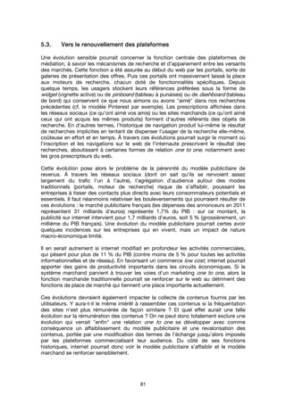 81
5.3.5.3.5.3.5.3. Vers le renouvellement des plateformesVers le renouvellement des plateformesVers le renouvellement des plateformesVers le renouvellement des plateformes
Une évolution sensible pourrait concerner la fonction centrale des plateformes de
médiation, à savoir les mécanismes de recherche et d'appariement entre les versants
des marchés. Cette fonction a été assurée au début du web par les portails, sorte de
galeries de présentation des offres. Puis ces portails ont massivement laissé la place
aux moteurs de recherche, chacun doté de fonctionnalités spécifiques. Depuis
quelque temps, les usagers stockent leurs références préférées sous la forme de
widget (vignette active) ou de pinboard (tableau à punaises) ou de dashboard (tableau
de bord) qui conservent ce que nous aimons ou avons "aimé" dans nos recherches
précédentes (cf. le modèle Pinterest par exemple). Les prescriptions affichées dans
les réseaux sociaux (ce qu'ont aimé vos amis) ou les sites marchands (ce qu'ont aimé
ceux qui ont acquis les mêmes produits) forment d'autres référents des objets de
recherche. En d'autres termes, l'historique de navigation produit lui-même le résultat
de recherches implicites en tentant de dispenser l'usager de la recherche elle-même,
coûteuse en effort et en temps. À travers ces évolutions pourrait surgir le moment où
l'inscription et les navigations sur le web de l'internaute prescrivent le résultat des
recherches, aboutissant à certaines formes de relation one to one, notamment avec
les gros prescripteurs du web.
Cette évolution pose alors le problème de la pérennité du modèle publicitaire de
revenus. À travers les réseaux sociaux (dont on sait qu'ils se renvoient assez
largement du trafic l’un à l’autre), l'agrégation d'audience autour des modes
traditionnels (portails, moteur de recherche) risque de s'affaiblir, poussant les
entreprises à tisser des contacts plus directs avec leurs consommateurs potentiels et
essentiels. Il faut néanmoins relativiser les bouleversements qui pourraient résulter de
ces évolutions : le marché publicitaire français (les dépenses des annonceurs en 2011
représentent 31 milliards d'euros) représente 1,7% du PIB : sur ce montant, la
publicité sur internet intervient pour 1,7 milliards d'euros, soit 5 % (grossièrement, un
millième du PIB français). Une évolution du modèle publicitaire pourrait certes avoir
quelques incidences sur les entreprises qui en vivent, mais un impact de nature
macro-économique limité.
Il en serait autrement si internet modifiait en profondeur les activités commerciales,
qui pèsent pour plus de 11 % du PIB (contre moins de 5 % pour toutes les activités
informationnelles et de réseau). En favorisant un commerce low cost, internet pourrait
apporter des gains de productivité importants dans les circuits économiques. Si le
système marchand parvient à trouver les voies d'un marketing one to one, alors la
fonction marchande traditionnelle pourrait se renforcer sur le web au détriment des
fonctions de place de marché qui tiennent une place importante actuellement.
Ces évolutions devraient également impacter la collecte de contenus fournis par les
utilisateurs. Y aura-t-il le même intérêt à rassembler ces contenus si la fréquentation
des sites n'est plus rémunérée de façon similaire ? Et quel effet aurait une telle
évolution sur la rémunération des contenus ? On ne peut donc totalement exclure une
évolution qui verrait "enfin" une relation one to one se développer avec comme
conséquence un affaiblissement du modèle publicitaire et une revalorisation des
contenus, portée par une modification des termes de l'échange jusqu'alors imposés
par les plateformes commercialisant leur audience. Du côté de ses fonctions
historiques, internet pourrait donc voir le modèle publicitaire s'affaiblir et le modèle
marchand se renforcer sensiblement.
 
