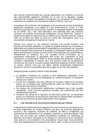 85
(des couches infrastructurelles aux couches applicatives), qui a généré ou rencontré
des responsabilités également stratifiées sur le plan de la régulation, soulève
néanmoins de multiples interrogations de cohérence, qui conduisent les partisans de
l'exemption à considérer que si les États se mêlent d'internet, il est mort !
Le paradoxe est qu'internet s'est développé sur de nombreuses normes et standards,
absolument nécessaires à sa création et à son fonctionnement "ouvert". Il a fallu
définir les protocoles de communication, spécifier un adressage, élaborer les langages
du net (HTML, etc.), mais cette élaboration s'est effectuée dans des instances
"émanant" de certaines communautés d'utilisateurs. Né aux États-Unis, "Internet" a
fréquemment placé ces instances sous la tutelle du gouvernement américain. Faisant
naître par là-même aux États du reste du monde des interrogations quant à la
souveraineté comparée qu'ils exercent sur internet.
Internet, nous l'avons vu, non seulement constitue une nouvelle frontière, mais
bouscule les frontières existantes. La rapidité du progrès technique qui le soutient, la
déformation des strates fonctionnelles et industrielles qui le produisent, son caractère
invasif et pervasif dans l'économie et la société, le changement radical de statut des
agents économiques et sociaux qu’il permet (à la fois producteurs et consommateurs,
professionnels et amateurs, etc.), les nouvelles formes d'innovation qui le
caractérisent (reformatant la géographie des firmes, leur organisation et leurs
interactions), la transformation même du temps (rapidité des évolutions, vitesses de
circulation, instantanéité et ubiquité, etc.), font qu'aucun cadre de compréhension
normative de cet univers n'a jusqu'à présent résisté très longtemps. Internet n'est pas
un secteur, internet n'est pas une filière, internet s'appréhende fréquemment
aujourd'hui comme un écosystème dans les rouages ont du mal à être spécifiés.
Quelques grandes questions doivent ici être abordées :
• La régulation s'intéresse aux marchés, à leurs défaillances éventuelles, or les
formes de concurrence qui se développent sur internet bousculent la conception
classique du marché.
• le futur de la régulation doit aussi affronter de nouveaux objets et de nouveaux
acteurs qui ne faisaient pas traditionnellement partie du champ habituel de la
gouvernance des secteurs industriels.
• Les réseaux de communication électronique n'échappent pas à ces nouvelles
complexités : point focal des régulations actuelles, leur encadrement doit être
nécessairement repensé.
• l’évolution des formes de la régulation est elle-même portée par une dynamique
propre aux institutions de gouvernance nationales et internationales conduisant à
façonner et transformes le cadre réglementaire et de régulation.
6.1.6.1.6.1.6.1. Les marchés et la concurrence questionnés parLes marchés et la concurrence questionnés parLes marchés et la concurrence questionnés parLes marchés et la concurrence questionnés par internetinternetinternetinternet
L’appréhension traditionnelle de la régulation de la concurrence est confrontée au fait,
en partie indépendant de l'internet d’ailleurs, que dans une économie globalisée et
soumise à des exigences croissante de créativité, de R&D et d’intégration, les
phénomènes de partenariats et de coopétition prennent un poids grandissant. Cela
donne tout leur poids aux clusters écosystèmes industriels (cf. Jacobides) au
détriment des acteurs individuels et fait basculer la concurrence d’une compétition
entre acteurs à une compétition entre écosystèmes. Il peut s’agir d’une compétition
entre aires géographiques de production (cf. Silicon valley vs Inde ou Chine pour les
 