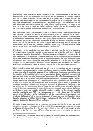 86
logiciels) ou d’une compétition entre consortiums (iOS d'Apple vs Android par ex.). Ce
basculement a des conséquences importantes sur la régulation en mettant l’accent
sur de nouvelles variables stratégiques et le contrôle de nouvelles formes de
ressources (concurrence par les systèmes de fiscalité ou par le contrôle des droits de
propriété intellectuelle). Le développement des plateformes d'intermédiation souligné
précédemment participe activement à cette refonte des formes de concurrence, en
associant les biens et services traditionnellement échangés sur les marchés aux
services relationnels de toute nature apportés par ces plateformes.
Les chaînes de valeur historiques sont dès lors déstructurées. L'industrie du livre, et
ses liseuses, l'industrie du disque, et ses magasins en ligne, l'industrie de la photo,
qui ont connu des processus de numérisation intensifs, mais aussi des industries plus
traditionnelles (assurances, transport, etc.) voient leurs mécanismes concurrentiels et
les acteurs concernés totalement bousculés. L'offre de services d'assistance à la
relation et à la transaction sur les plateformes du web transforme les mécanismes de
prescription, de garantie, de paiement, modifiant assez profondément la nature de la
concurrence, en sortant des formes instituées préexistantes
1
.
L’évolution de la régulation est par ailleurs stimulée par l’apparition régulière
d’innovations conduisant à redéfinir en permanence les "marchés pertinents" du fait
de nouveaux produits de substitution. Ces nouveaux produits peuvent correspondre à
des basculements produits/ service dans le cadre d’une économie de la fonctionnalité
(cf. le cas du véhicule électrique et de la voiture connectée). Ce peut être aussi, plus
simplement des renouvellements très rapides affectant le marché des terminaux
mobiles ou le basculement téléphone–mobile–tablette, qui conduisent à redéfinir
profondément, à chaque étape, la structure du marché et des acteurs concernés.
Cette transformation tient également au fait que la compétition ne se pose plus
simplement entre concurrents homologues faisant jouer de manière différenciée, à la
marge, leur offre de produits/ services et leur mobilisation de ressources stratégiques
(innovation, tarifs, qualité et performance, organisation de la production), comme c’est
par exemple le cas entre constructeurs d’automobiles. En effet, le développement de
l’internet a mis à jour deux phénomènes particulièrement importants en la matière,
tenant aux fortes opportunités d’innovation qui se sont mobilisées sur les modèles
d’affaire. Le premier tient à l’émergence, pour une même offre de biens et services, de
modèles d’affaires radicalement différents amenant à déstructurer totalement les
conditions de la concurrence (cas d’Aquarelle vs Interflora par exemple dans le
marché des fleurs coupées). Le second phénomène associé aux modèles d’affaires
est le foisonnement de modèles alternatifs rendus possibles par les innovations et la
grande modularité des TIC. La conséquence en a été, d’une part l’instabilité
économique découlant de la multiplication et du renouvellement permanent des
modèles d’affaires (c’est le cas de la presse), d’autre part une configuration dans
laquelle plusieurs modèles économiques radicalement différents sont désormais
appelés à coexister dans les mêmes secteurs.
Un autre impact significatif de la révolution numérique tient à la tension qui s’est
constituée entre les régimes privés de propriété et les nouveaux contours des sphères
publiques et individuelles. On a été amené à redéfinir le sens même de la copie privée
en France, du "fair use" aux USA, et, plus généralement, à conduire les acteurs
1
Cf. par exemple le rôle joué par les comparateurs de prix, ou désormais par les réseaux sociaux,
sur la prescription et donc le déplacement de la nature de la concurrence.
 