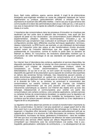 88
(buzz, flash mobs, pétitions, spams, service denial). Il s’agit là de phénomènes
émergents auto-organisés remettant en cause les catégories classiques de l’action
réglementaire ou juridique, particulièrement difficiles à anticiper dans leurs
expressions et soulevant des difficultés inédites : c’est le cas pour la gouvernance des
communautés et le statut des administrateurs (dans le jeu vidéo par ex.), c’est aussi le
cas avec le basculement très rapide de collectifs d’usagers en ligne d’un site ou d’un
réseau à un autre.
L’importance des consommateurs dans les processus d’innovation ne s’explique pas
seulement par leur poids dans la sélection des innovations, mais aussi par leur
capacité de peser sur leur structuration. Les consommateurs jouent différents rôles
(expérimentation, utilisation, sélection, recommandation, innovation...) qui ne
s’additionnent pas simplement mais s’articulent et contribuent à définir de nouvelles
configurations ancrées dans différentes couches techniques (application, terminaux,
réseaux notamment). La RFID fournit, par exemple, un cas intéressant de technologie
issue de l’interaction entre des enjeux et des transformations d’ordre structurel,
relevant autant de l’industrie électronique que des usages (surtout usages
professionnels en l’occurrence, comme le montre le poids dans ce domaine de
Walmart ou Metro). En l’occurrence, les évolutions observables montrent que la
structuration de cette technologie et de ses standards est largement partie des
utilisateurs.
Sur internet, face à l’abondance des contenus, application et services disponibles, les
dispositifs permettant de faciliter et orienter les choix prennent une importante toute
particulière, qu’il s’agisse de dispositifs automatiques (moteurs, robots de
comparaison) ou humain (recommandations communautaires, curation,
éditorialisation). Ce qui est ici en jeu, ce sont autant de nouveaux mécanismes et
dispositifs de jugement et de prescription que la capacité de constituer des expertises
en dehors des anciennes formes instituées. Ces mécanismes peuvent prendre un
poids économique prépondérant en guidant les consommations et en favorisant
certains acteurs au détriment d’autres, mais aussi en contribuant à maintenir la variété
et la diversité de l’offre ou, au contraire, en accentuant la concentration des
consommateurs sur certains contenus plutôt que d’autres. Les incitations
économiques (discrimination par les prix) peuvent ainsi s’articuler avec des
mécanismes automatiques ou asservis (via l'internet des objets) ainsi qu’avec des
échanges interpersonnels et communautaires pour orienter une partie des
consommateurs vers certains contenus, voire certaines applications, certains services
ou certaines formes de consommations (durables). La question pour la régulation est
donc bien la possibilité de maintenir des modalités de transparence quant à la
confiance que les acteurs peuvent attribuer à ces dispositifs ou à leur dépendance à
l’égard de tel ou tel partenaire.
La régulation doit donc désormais prendre en compte la transformation importante du
rôle du consommateur. Ce dernier n’est plus seulement un usager passif dont le rôle
tient avant tout à sa contribution à l’ajustement des échanges sur le réseau et, plus
largement, à l’équilibre offre/ demande. Il est désormais particulièrement actif par sa
capacité de contribuer à la structure de l’offre (fournisseur de contenus, fournisseur
d’informations, fournisseur de traces, générateurs d’interactions – dans les modèles
P2P tels que ceux à la base des applications de détection de radars automobiles). La
performance des services offerts repose par ailleurs fréquemment sur le recours
omniprésent aux interactions avec les consommateurs (via cookie, mise à jour,
traçabilité, géolocalisation, sollicitation de contributions…). Le développement de ces
 