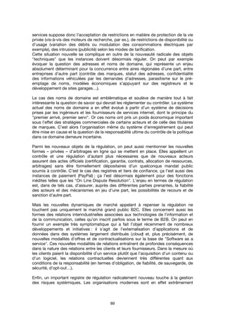 89
services suppose donc l’acceptation de restrictions en matière de protection de la vie
privée (vis-à-vis des moteurs de recherche, par ex.), de restrictions de disponibilité ou
d’usage (variation des débits ou modulation des consommations électriques par
exemple), des intrusions (publicité) selon les modes de tarification.
Cette situation nouvelle se complique en outre de la nouveauté radicale des objets
"techniques" que les instances doivent désormais réguler. On peut par exemple
évoquer la question des adresses et noms de domaine, qui représente un enjeu
absolument déterminant pour la concurrence entre aires régionales d’une part, entre
entreprises d’autre part (contrôle des marques, statut des adresses, confidentialité
des informations véhiculées par les demandes d’adresses, parasitisme sur le pré-
emptage de noms, modèles économiques s’appuyant sur des registreurs et le
développement de sites garages…).
Le cas des noms de domaine est emblématique et soulève de manière tout à fait
intéressante la question de savoir qui devrait les réglementer ou contrôler. Le système
actuel des noms de domaine a en effet évolué à partir d’un système de décisions
prises par les ingénieurs et les fournisseurs de services internet, dont le principe du
"premier arrivé, premier servi". Or ces noms ont pris un poids économique important
sous l’effet des stratégies commerciales de certains acteurs et de celle des titulaires
de marques. C’est alors l’organisation même du système d'enregistrement qui peut
être mise en cause et la question de la responsabilité ultime du contrôle de la politique
dans ce domaine demeure incertaine.
Parmi les nouveaux objets de la régulation, on peut aussi mentionner les nouvelles
formes – privées – d’arbitrages en ligne qui se mettent en place. Elles appellent un
contrôle et une régulation d’autant plus nécessaires que de nouveaux acteurs
assurent des actes officiels (certification, garantie, contrats, allocation de ressources,
arbitrages) sans être formellement dépositaires d’un quelconque mandat public
soumis à contrôle. C’est le cas des registres et tiers de confiance, ça l’est aussi des
instances de paiement (PayPal) ; ça l’est désormais également pour des fonctions
inédites telles que les "On Line Dispute Resolution". L’enjeu en termes de régulation
est, dans de tels cas, d’assurer, auprès des différentes parties prenantes, la fiabilité
des acteurs et des mécanismes en jeu d’une part, les possibilités de recours et de
sanction d’autre part.
Mais les nouvelles dynamiques de marché appelant à repenser la régulation ne
touchent pas uniquement le marché grand public B2C. Elles concernent aussi les
formes des relations interindustrielles associées aux technologies de l’information et
de la communication, celles qu’on inscrit parfois sous le terme de B2B. On peut en
fournir un exemple très symptomatique qui a fait l’objet récemment de nombreux
développements et initiatives : il s’agit de l’externalisation d’applications et de
données dans des systèmes largement distribués (cloud) et, plus précisément, de
nouvelles modalités d’offres et de contractualisations sur la base de "Software as a
service". Ces nouvelles modalités de relations entraînent de profondes conséquences
dans la nature des relations entre les clients et leurs fournisseurs. Dans la mesure où
les clients paient la disponibilité d’un service plutôt que l’acquisition d’un contenu ou
d’un logiciel, les relations contractuelles deviennent très différentes quant aux
conditions de la responsabilité (en termes d’obligation, de fiabilité, de sauvegarde, de
sécurité, d’opt-out…).
Enfin, un important registre de régulation radicalement nouveau touche à la gestion
des risques systémiques. Les organisations modernes sont en effet extrêmement
 