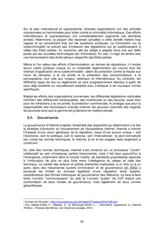 93
Sur le plan international et supranational, diverses organisations ont des activités
coordonnées ou harmonisées pour lutter contre la criminalité informatique. Ces efforts
internationaux et supranationaux ont considérablement augmenté ces dernières
années. Néanmoins, la plupart des réponses actuelles à cette échelle restent trop
vagues et se concentrent trop sur les questions juridiques. La Convention sur la
cybercriminalité
1
ne prévoit pas d'instaurer des législations qui se substitueraient à
celles des États parties. En revanche, elle les oblige à adapter leurs lois aux défis
posés par les nouvelles technologies de l'information. En clair, il s'agit de tendre vers
une harmonisation des droits pénaux respectifs des États parties.
Même si l’on relève des efforts d'harmonisation, en termes de régulations, il n'existe
aucun cadre juridique unique ou un ensemble réglementaire qui couvre tous les
champs d'application de la cybercriminalité : allant de protection contre la fraude aux
noms de domaine, à la vie privée et la protection des consommateurs, à la
pornographie, tout cela aux niveaux nationaux et internationaux. Au contraire, les
différents types de lois ou règlements se sont progressivement étendus à partir de
ceux déjà existants ou nouvellement adoptés pour s'attaquer à de nouveaux crimes
spécifiques.
Malgré les efforts des organisations concernées, les différentes législations nationales
montrent des différences remarquables, des incertitudes ou des lacunes, aussi bien
pour les infractions à la vie privée, la protection commerciale, le piratage que pour la
responsabilité des fournisseurs d'accès internet, les pouvoirs coercitifs des organes
de poursuite ainsi que la gamme de juridictions en matière pénale.
6.5.6.5.6.5.6.5. GouvernanceGouvernanceGouvernanceGouvernance
La gouvernance d'internet englobe l'ensemble des dispositifs qui déterminent à la fois
la stratégie d'évolution et l'encadrement de l'écosystème internet. Internet a montré
l'impasse d'une vision générique de la régulation, issue d’une source unique – soit
l’économie, soit le politique, soit le national, soit l'international : la pluri-normativité
(qui croise les normes techniques, le marché, la loi et les usages) reste largement à
construire
2
.
Du côté des normes techniques, internet s'est construit sur un processus "ouvert"
collaboratif au sein d'instances parfois foisonnantes, mais il fait face aujourd'hui à
l'émergence, notamment dans le monde mobile, de standards propriétaires associés
à l'imbrication de plus en plus forte entre l'intelligence du réseau et celle des
terminaux. La variété des acteurs et parties prenantes impliquées, à un titre ou à un
autre, dans des mécanismes ouverts d’innovation et de gouvernance (cf. W3C) a
bousculé les limites du principe égalitaire d’une régulation entre experts,
caractéristique des formes historiques de gouvernance des télécoms. Le face-à-face
entre l'univers "communautaire" du web et l'univers "public" de l'UIT traduit une
confrontation de deux modes de gouvernance, mais également de deux univers
géopolitiques.
1
Conseil de l'Europe – http://conventions.coe.int/treaty/fr/Treaties/Html/185.htm
2
Voir Massit-Folléa F., Méadel, C. et Monnoyer-Smith L., « Normative Experience in Internet
Politics », Presses des Mines, coll. Sciences sociales, 2012.
 