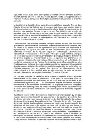 95
sujet. Mais il incite aussi à une convergence spontanée entre les différents systèmes
de droit, comme on peut le voir dans le cas des DPI. Cette convergence subie ou
volontaire n'est pas sans poser de multiples questions de souveraineté et d'identité
nationale.
La question de la fiscalité est une autre dimension spécifique soulevée. Très tôt dans
l'histoire d'internet, les États se sont préoccupés des risques que faisaient peser le
développement du commerce électronique et le volume des échanges associé sur la
réduction des assiettes fiscales correspondantes. Des initiatives ont suggéré de
nouvelles taxes sur le commerce en ligne mais se sont heurtées à des difficultés
pratiques de collecte autant qu’à la poursuite d’objectifs contradictoires (protéger les
recettes fiscales ou stimuler le développement du commerce sur internet pour
favoriser la croissance de l’économie).
L'harmonisation des différents systèmes juridiques devient d’autant plus importante
qu’il est facile de transférer des productions ou services dématérialisés dans des pays
aux coûts et au cadre fiscal ou réglementaire plus favorable. Les législations et
règlementation en vigueur ont ainsi dû être reconsidérées pour résoudre les
problèmes découlant de la nouvelle vague de technologies. L’harmonisation
croissante et l'évolution dans le monde des «cyber-lois» et des systèmes juridiques
ont connu des vagues successives, en fonction de divers pays et régions de l'internet.
Un premier registre de transformation a visé à répondre aux phénomènes de
convergence intersectoriels (informatique, télécommunications et multimédia) : il a
conduit au recouvrement de l’action des instances sectorielles préexistantes et à
l’inadéquation de certaines des réglementations existantes au caractère transnational
du cyberespace, recoupant les différentes juridictions nationales ou sectorielles. Les
initiatives apportées ont, en second lieu, répondu au développement de la
cybercriminalité et à l’impossibilité, pour les lois existantes, de traiter de certains
crimes (cf. Convention sur la cybercriminalité du Conseil de l’Europe).
Du côté des marchés, la régulation reste largement nationale, mêlant régulation
concurrentielle et incitation à l'innovation, voire politique industrielle publique.
L'asymétrie industrielle pèse lourdement sur les choix effectués par les États et les
communautés régionales (CEE …). La convergence s'opère difficilement, les enjeux
économiques et industriels étant prédominants. Les oligopoles de réseaux s'imposent
néanmoins dans cette régulation. Le curseur de la régulation entre la couche réseau et
la couche service s'établit dans chaque État selon les pouvoirs de marché respectifs
des acteurs.
Du côté des usages tentent d'émerger des mécanismes d'autorégulation, qui ont pour
objet de cantonner les dispositifs de gouvernance et de régulation précédents dans
des limites permettant aux usagers de conserver des libertés jugées fondamentales.
Un phénomène marquant du développement de l’internet a été en effet l’émergence
de formes inédites d’autorégulation. L'expérience montre que la communauté des
utilisateurs et fournisseurs de services en ligne est de plus en plus incitée à
développer des systèmes d'auto-gouvernance. Mais une telle politique amène les
autorités de l’internet à se considérer davantage comme organisateur qu’en charge
d‘un contrôle et d'une incitation au respect des chartes élaborées. Le développement
de l’autorégulation repose sur la création de nouveaux types d’instances se
démarquant à la fois des instances traditionnelles de normalisation (à base d’experts)
et des formes de gouvernance internationales interétatiques (agences spécialisées).
Le cas du World Wide Web illustre bien comment des instances puissantes se sont
 