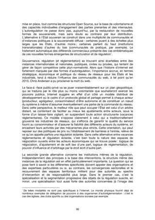 96
mise en place, tout comme les structures Open Source, sur la base de volontarisme et
des capacités individuelles d’engagement des parties prenantes et des internautes.
L'autorégulation ne passe donc pas, aujourd'hui, par la restauration de nouvelles
formes de souveraineté, mais sans doute au contraire par leur distribution.
L'alternative à l'État souverain se construit dans une multiplicité de communautés et
d’instances politiques à la souveraineté diffuse : certaines jouent à des échelles plus
larges que les États, d'autres moins ; certaines partent du haut (institutions
transnationales) d’autres du bas (communautés de pratique, par exemple). Le
traitement automatique des différends commerciaux présente des cas emblématiques
de ces nouvelles formes émergentes de structuration et de régulation
1
.
Gouvernance, régulation (et réglementation) se trouvent ainsi écartelées entre des
instances internationales et nationales, publiques, civiles ou privées, qui tentent de
gérer de façon compétitive cette pluri-normativité. Alors que l'histoire d'internet est
fortement marquée par des formes d'autorégulation, l'importance accrue, en termes
stratégique, économique et politique du réseau de réseaux pour les États et les
industriels, tend à réduire l'influence des communautés du web, à tel point qu'en
2010, Chris Andersen a pu proclamer la mort du web.
Le face-à -face public-privé va se jouer vraisemblablement sur un plan géopolitique,
qui se traduira par le rôle plus ou moins volontariste que souhaiteront exercer les
pouvoirs publics. Internet suggère en effet d’un côté un modèle distribué de
développement où le cadre d’un protocole global et partagé permet à chaque acteur
(producteur, agrégateur, consommateur) d’être autonome et de constituer un nœud
du système à même d’assumer éventuellement une partie de la commande du réseau.
Dans cette perspective, le meilleur rôle que peut occuper l’État est celui d’un arbitre
distant, se contentant de faciliter au mieux les ajustements entre acteurs, sous la
forme d’un laisser-faire vigilant, en suspendant toute action structurante (vacances
réglementaires). Ce modèle s’oppose clairement à celui qui a traditionnellement
gouverné les industries de réseaux, qui s’efforce de garantir la qualité du service
fourni au consommateur et d’assurer la fiabilité des différents acteurs du système, en
encadrant leurs activités par des mécanismes plus stricts. Cette orientation, qui peut
reposer sur des politiques de prix ou l’établissement de barrières à l’entrée, relève de
ce qu’on appelle parfois une régulation éclairée. Dans cette alternative entre vacances
réglementaires et régulation éclairée, c’est bien toute la nature des espaces de
négociation ouverts entre les acteurs économiques qui se trouve posée : logique de
négociation, d’ajustement et de soft law d’une part, logique de réglementation, de
pouvoir d’influence et d’arbitrage par le droit écrit d’autre part.
La seconde grande alternative concerne les institutions mêmes de la régulation.
Indépendamment des principes à la base des interventions, la structure même des
instances de la régulation est en effet particulièrement importante. La question qui se
pose tient à savoir si les différentes spécificités doivent appeler des organisations et
des expertises particulières ou si, au contraire, les convergences sectorielles et le
recouvrement des espaces territoriaux militent pour des autorités au spectre
d’intervention et de responsabilité plus large. Dans le premier cas, c’est la
spécialisation et la segmentation progressive des objets de la régulation suscite, en
miroir, une spécialisation tout aussi forte des autorités concernées (à l’image des
1
De telles modalités ne sont pas spécifiques à l'internet. Le monde physique fournit déjà de
nombreux exemples de délégation de pouvoirs à des organismes d'autoréglementation : c’est le
cas des églises, des clubs sportifs ou des organisations sociales par exemple.
 