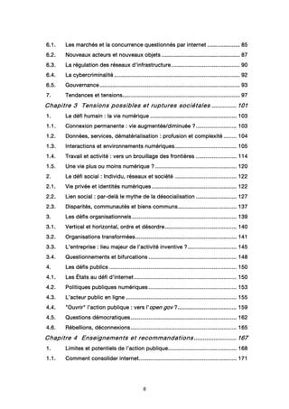 8
6.1.6.1.6.1.6.1. Les marchés et la concurrence questionnés par internetLes marchés et la concurrence questionnés par internetLes marchés et la concurrence questionnés par internetLes marchés et la concurrence questionnés par internet ................................................................................ 85858585
6666....2.2.2.2. Nouveaux acteurs et nouveaux objetsNouveaux acteurs et nouveaux objetsNouveaux acteurs et nouveaux objetsNouveaux acteurs et nouveaux objets ................................................................................................................................................................................................ 87878787
6666....3.3.3.3. La régulation des réseaux d'infrastructureLa régulation des réseaux d'infrastructureLa régulation des réseaux d'infrastructureLa régulation des réseaux d'infrastructure ........................................................................................................................................................................ 90909090
6666....4.4.4.4. La cybercriminalitéLa cybercriminalitéLa cybercriminalitéLa cybercriminalité .................................................................................................................................................................................................................................................................................................................... 92929292
6.5.6.5.6.5.6.5. GouvernanceGouvernanceGouvernanceGouvernance ........................................................................................................................................................................................................................................................................................................................................................ 93939393
7.7.7.7. Tendances et tensionsTendances et tensionsTendances et tensionsTendances et tensions................................................................................................................................................................................................................................................................................................ 97979797
Chapitre 3Chapitre 3Chapitre 3Chapitre 3 Tensions possibles et ruptures sociétalesTensions possibles et ruptures sociétalesTensions possibles et ruptures sociétalesTensions possibles et ruptures sociétales ........................................................ 101101101101
1.1.1.1. Le défi humainLe défi humainLe défi humainLe défi humain :::: la vie numériquela vie numériquela vie numériquela vie numérique .................................................................................................................................................................................................................... 103103103103
1.1.1.1.1.1.1.1. Connexion permanenteConnexion permanenteConnexion permanenteConnexion permanente : vie augmentée/diminuée: vie augmentée/diminuée: vie augmentée/diminuée: vie augmentée/diminuée ????.................................................................................................... 103103103103
1.2.1.2.1.2.1.2. Données, services, dématérialisationDonnées, services, dématérialisationDonnées, services, dématérialisationDonnées, services, dématérialisation : profusion et complexité: profusion et complexité: profusion et complexité: profusion et complexité ................................ 104104104104
1.3.1.3.1.3.1.3. Interactions et environnements numériquesInteractions et environnements numériquesInteractions et environnements numériquesInteractions et environnements numériques........................................................................................................................................................ 105105105105
1.4.1.4.1.4.1.4. Travail et activité : vers un brouillage des frontièresTravail et activité : vers un brouillage des frontièresTravail et activité : vers un brouillage des frontièresTravail et activité : vers un brouillage des frontières .................................................................................................... 111114141414
1.5.1.5.1.5.1.5. Une vie plus ou moins numériqueUne vie plus ou moins numériqueUne vie plus ou moins numériqueUne vie plus ou moins numérique ???? ........................................................................................................................................................................................................ 120120120120
2.2.2.2. Le défi socialLe défi socialLe défi socialLe défi social : Individu, réseaux et société: Individu, réseaux et société: Individu, réseaux et société: Individu, réseaux et société ........................................................................................................................................................ 122122122122
2.1.2.1.2.1.2.1. Vie privée et identités numériquesVie privée et identités numériquesVie privée et identités numériquesVie privée et identités numériques ................................................................................................................................................................................................................ 122122122122
2.2.2.2.2.2.2.2. Lien socialLien socialLien socialLien social : par: par: par: par----delà le mythe de la désocialisationdelà le mythe de la désocialisationdelà le mythe de la désocialisationdelà le mythe de la désocialisation .................................................................................................... 127127127127
2.3.2.3.2.3.2.3. Disparités, communautés et biens communsDisparités, communautés et biens communsDisparités, communautés et biens communsDisparités, communautés et biens communs................................................................................................................................................ 137137137137
3.3.3.3. Les défis organisationnelsLes défis organisationnelsLes défis organisationnelsLes défis organisationnels ................................................................................................................................................................................................................................................................ 139139139139
3.1.3.1.3.1.3.1. Vertical etVertical etVertical etVertical et hhhhorizontal, ordre et désordreorizontal, ordre et désordreorizontal, ordre et désordreorizontal, ordre et désordre................................................................................................................................................................................ 140140140140
3.2.3.2.3.2.3.2. Organisations transforméesOrganisations transforméesOrganisations transforméesOrganisations transformées........................................................................................................................................................................................................................................................ 141141141141
3.3.3.3.3.3.3.3. L’entrepriseL’entrepriseL’entrepriseL’entreprise : lieu majeur de l’activité inventive: lieu majeur de l’activité inventive: lieu majeur de l’activité inventive: lieu majeur de l’activité inventive ????........................................................................................................................ 145145145145
3.4.3.4.3.4.3.4. Questionnements et bifurcationsQuestionnements et bifurcationsQuestionnements et bifurcationsQuestionnements et bifurcations ........................................................................................................................................................................................................................ 148148148148
4.4.4.4. Les défis publicsLes défis publicsLes défis publicsLes défis publics ........................................................................................................................................................................................................................................................................................................................ 150150150150
4.1.4.1.4.1.4.1. Les États au défi d’internetLes États au défi d’internetLes États au défi d’internetLes États au défi d’internet............................................................................................................................................................................................................................................................ 150150150150
4.2.4.2.4.2.4.2. Politiques publiques numériquesPolitiques publiques numériquesPolitiques publiques numériquesPolitiques publiques numériques ........................................................................................................................................................................................................................ 153153153153
4.3.4.3.4.3.4.3. L’acteur public en ligneL’acteur public en ligneL’acteur public en ligneL’acteur public en ligne ................................................................................................................................................................................................................................................................................ 155155155155
4.4.4.4.4.4.4.4. "Ouvrir" l’action publique"Ouvrir" l’action publique"Ouvrir" l’action publique"Ouvrir" l’action publique :::: vvvvers l'ers l'ers l'ers l'oooopen govpen govpen govpen gov ????................................................................................................................................................ 159159159159
4.5.4.5.4.5.4.5. Questions démocratiquesQuestions démocratiquesQuestions démocratiquesQuestions démocratiques.................................................................................................................................................................................................................................................................... 162162162162
4.6.4.6.4.6.4.6. Rébellions, déconnexionsRébellions, déconnexionsRébellions, déconnexionsRébellions, déconnexions.................................................................................................................................................................................................................................................................... 165165165165
Chapitre 4Chapitre 4Chapitre 4Chapitre 4 Enseignements et recommandationsEnseignements et recommandationsEnseignements et recommandationsEnseignements et recommandations ................................................................................................ 167167167167
1.1.1.1. Limites et potentiels de l’action publiqueLimites et potentiels de l’action publiqueLimites et potentiels de l’action publiqueLimites et potentiels de l’action publique........................................................................................................................................................................ 168168168168
1.1.1.1.1.1.1.1. Comment consolider internetComment consolider internetComment consolider internetComment consolider internet................................................................................................................................................................................................................................................ 171171171171
 