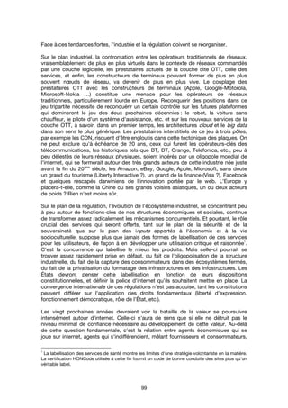 99
Face à ces tendances fortes, l'industrie et la régulation doivent se réorganiser.
Sur le plan industriel, la confrontation entre les opérateurs traditionnels de réseaux,
vraisemblablement de plus en plus virtuels dans le contexte de réseaux commandés
par une couche logicielle, les prestataires actuels de la couche dite OTT, celle des
services, et enfin, les constructeurs de terminaux pouvant former de plus en plus
souvent nœuds de réseau, va devenir de plus en plus vive. Le couplage des
prestataires OTT avec les constructeurs de terminaux (Apple, Google-Motorola,
Microsoft-Nokia …) constitue une menace pour les opérateurs de réseaux
traditionnels, particulièrement lourde en Europe. Reconquérir des positions dans ce
jeu tripartite nécessite de reconquérir un certain contrôle sur les futures plateformes
qui domineront le jeu des deux prochaines décennies : le robot, la voiture sans
chauffeur, le pilote d'un système d'assistance, etc. et sur les nouveaux services de la
couche OTT, à savoir, dans un premier temps, les architectures cloud et le big data
dans son sens le plus générique. Les prestataires interstitiels de ce jeu à trois pôles,
par exemple les CDN, risquent d'être engloutis dans cette tectonique des plaques. On
ne peut exclure qu'à échéance de 20 ans, ceux qui furent les opérateurs-clés des
télécommunications, les historiques tels que BT, DT, Orange, Telefonica, etc., peu à
peu délestés de leurs réseaux physiques, soient ingérés par un oligopole mondial de
l'internet, qui se formerait autour des très grands acteurs de cette industrie née juste
avant la fin du 20
ième
siècle, les Amazon, eBay, Google, Apple, Microsoft, sans doute
un grand du tourisme (Liberty Interactive ?), un grand de la finance (Visa ?), Facebook
et quelques rescapés darwiniens de l'innovation portée par le web. L'Europe y
placera-t-elle, comme la Chine ou ses grands voisins asiatiques, un ou deux acteurs
de poids ? Rien n'est moins sûr.
Sur le plan de la régulation, l'évolution de l'écosystème industriel, se concentrant peu
à peu autour de fonctions-clés de nos structures économiques et sociales, continue
de transformer assez radicalement les mécanismes concurrentiels. Et pourtant, le rôle
crucial des services qui seront offerts, tant sur le plan de la sécurité et de la
souveraineté que sur le plan des inputs apportés à l'économie et à la vie
socioculturelle, suppose plus que jamais des formes de labellisation de ces services
pour les utilisateurs, de façon à en développer une utilisation critique et raisonnée
1
.
C'est la concurrence qui labellise le mieux les produits. Mais celle-ci pourrait se
trouver assez rapidement prise en défaut, du fait de l'oligopolisation de la structure
industrielle, du fait de la capture des consommateurs dans des écosystèmes fermés,
du fait de la privatisation du formatage des infrastructures et des infostructures. Les
États devront penser cette labellisation en fonction de leurs dispositions
constitutionnelles, et définir la police d'internet qu'ils souhaitent mettre en place. La
convergence internationale de ces régulations n'est pas acquise, tant les constitutions
peuvent différer sur l’application des droits fondamentaux (liberté d'expression,
fonctionnement démocratique, rôle de l'État, etc.).
Les vingt prochaines années devraient voir la bataille de la valeur se poursuivre
intensément autour d'internet. Celle-ci n'aura de sens que si elle ne détruit pas le
niveau minimal de confiance nécessaire au développement de cette valeur. Au-delà
de cette question fondamentale, c'est la relation entre agents économiques qui se
joue sur internet, agents qui s'indifférencient, mêlant fournisseurs et consommateurs,
1
La labellisation des services de santé montre les limites d'une stratégie volontariste en la matière.
La certification HONCode utilisée à cette fin fournit un code de bonne conduite des sites plus qu'un
véritable label.
 