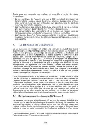 103
Quatre axes sont proposés pour explorer cet ensemble et fonder des pistes
prospectives :
• La vie numérique de l’usager : une vue à 180° permettant d’envisager les
transformations vécues au travers des diverses situations d’usage qui se font jour
et de prendre la mesure de leurs limites et de leurs potentiels, voire des points de
rupture qui peuvent être pressentis.
• Les transformations des relations de l’individu à la société, à travers sa maîtrise
plus ou moins grande de son identité et de l’évolution de ses réseaux.
• Les transformations des organisations, et les tensions qui naissent dans de
nombreux domaines, permettant d’envisager des évolutions contrastées.
• Les "nouvelles donnes" de l’action publique, nationale et territoriale : réduction des
marges de manœuvre et montée des attentes, nouveaux partages des pouvoirs et
des capacités.
1.1.1.1. Le défi humainLe défi humainLe défi humainLe défi humain :::: la vie numériquela vie numériquela vie numériquela vie numérique
La vie numérique de l’usager est encore mal connue : la plupart des études
disponibles procèdent par sondages dans un champ où le déclaratif sait mal décrire la
réalité de nos pratiques. La sociologie est souvent confrontée à l’instabilité des
dispositifs utilisés et à leur multiplicité (fixe et mobile, personnel et professionnel). Ses
travaux sont souvent monothématiques (pratiques culturelles, usages du e-
commerce, des jeux en ligne, etc.). Les travaux d’ethnographie et d’observation
longue font défaut, si bien que la ligne de temps des trajectoires d’usage est souvent
délicate à connaître et à comprendre et que la synergie des difficultés ou des
appropriations l’est également. Les web sciences, l’analyse des traces mobiles,
l’analyse des réseaux apportent de précieux renforts, encore très partiels et peu
maniables. Envisager les transformations est d’autant plus complexe que les temps
antérieurs ne sont pas nécessairement connus ; ou alors ils le sont, fort bien, par des
travaux prenant peu en compte le fait numérique.
Dans ce paysage incertain, il est néanmoins assuré que "l’usager" moyen n’existe
pas : les généralités si fréquentes dans la conversation commune sont invalidées par
l’analyse. Aujourd’hui coexistent parmi les "seniors" des personnes qui utilisent
l’informatique en réseaux depuis trente à quarante ans et des néophytes réfractaires
au clavier ; parmi les étudiants ou les adolescents, ceux qui gèrent leurs liens sociaux
ou leurs recherches documentaires à la perfection coexistent avec ceux dont la
maîtrise numérique reste faible. Les ménages les plus modestes ont parfois les
équipements ou les abonnements les plus coûteux ; et nombre de personnes
défavorisées utilisent davantage l’e-administration que des personnes plus aisées
1
.
1.1.1.1.1.1.1.1. ConnexionConnexionConnexionConnexion permanentepermanentepermanentepermanente : vie augmentée/diminuée: vie augmentée/diminuée: vie augmentée/diminuée: vie augmentée/diminuée ????
La connexion permanente a installé depuis 10 ans pour les usagers de l’ADSL une
nouvelle donne, avec la neutralisation de la question du temps de connexion, qui
structurait les usages ; la même évolution est en cours du côté des usages des
réseaux mobiles. À cette connexion permanente des internautes et des mobinautes
s’ajoute la mise en place progressive de l’intelligence ambiante et d’un monde
1
Bacache-Beauvallet M., Bounie D. ,François A., Existe-t-il une fracture numérique dans l’usage de
l’administration en ligne ? Revue économique, mars 2011.
 