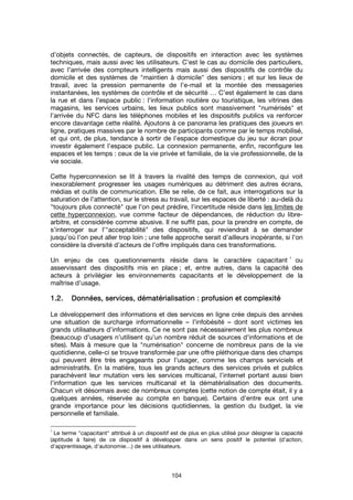 104
d’objets connectés, de capteurs, de dispositifs en interaction avec les systèmes
techniques, mais aussi avec les utilisateurs. C’est le cas au domicile des particuliers,
avec l’arrivée des compteurs intelligents mais aussi des dispositifs de contrôle du
domicile et des systèmes de "maintien à domicile" des seniors ; et sur les lieux de
travail, avec la pression permanente de l’e-mail et la montée des messageries
instantanées, les systèmes de contrôle et de sécurité … C’est également le cas dans
la rue et dans l’espace public : l’information routière ou touristique, les vitrines des
magasins, les services urbains, les lieux publics sont massivement "numérisés" et
l’arrivée du NFC dans les téléphones mobiles et les dispositifs publics va renforcer
encore davantage cette réalité. Ajoutons à ce panorama les pratiques des joueurs en
ligne, pratiques massives par le nombre de participants comme par le temps mobilisé,
et qui ont, de plus, tendance à sortir de l’espace domestique du jeu sur écran pour
investir également l’espace public. La connexion permanente, enfin, reconfigure les
espaces et les temps : ceux de la vie privée et familiale, de la vie professionnelle, de la
vie sociale.
Cette hyperconnexion se lit à travers la rivalité des temps de connexion, qui voit
inexorablement progresser les usages numériques au détriment des autres écrans,
médias et outils de communication. Elle se relie, de ce fait, aux interrogations sur la
saturation de l’attention, sur le stress au travail, sur les espaces de liberté : au-delà du
"toujours plus connecté" que l’on peut prédire, l’incertitude réside dans les limites de
cette hyperconnexion, vue comme facteur de dépendances, de réduction du libre-
arbitre, et considérée comme abusive. Il ne suffit pas, pour la prendre en compte, de
s’interroger sur l’"acceptabilité" des dispositifs, qui reviendrait à se demander
jusqu’où l’on peut aller trop loin ; une telle approche serait d’ailleurs inopérante, si l’on
considère la diversité d’acteurs de l’offre impliqués dans ces transformations.
Un enjeu de ces questionnements réside dans le caractère capacitant
1
ou
asservissant des dispositifs mis en place ; et, entre autres, dans la capacité des
acteurs à privilégier les environnements capacitants et le développement de la
maîtrise d’usage.
1.2.1.2.1.2.1.2. Données, services, dématérialisationDonnées, services, dématérialisationDonnées, services, dématérialisationDonnées, services, dématérialisation : profusion et complexité: profusion et complexité: profusion et complexité: profusion et complexité
Le développement des informations et des services en ligne crée depuis des années
une situation de surcharge informationnelle – l’infobésité – dont sont victimes les
grands utilisateurs d’informations. Ce ne sont pas nécessairement les plus nombreux
(beaucoup d’usagers n’utilisent qu’un nombre réduit de sources d’informations et de
sites). Mais à mesure que la "numérisation" concerne de nombreux pans de la vie
quotidienne, celle-ci se trouve transformée par une offre pléthorique dans des champs
qui peuvent être très engageants pour l’usager, comme les champs serviciels et
administratifs. En la matière, tous les grands acteurs des services privés et publics
parachèvent leur mutation vers les services multicanal, l’internet portant aussi bien
l’information que les services multicanal et la dématérialisation des documents.
Chacun vit désormais avec de nombreux comptes (cette notion de compte était, il y a
quelques années, réservée au compte en banque). Certains d’entre eux ont une
grande importance pour les décisions quotidiennes, la gestion du budget, la vie
personnelle et familiale.
1
Le terme "capacitant" attribué à un dispositif est de plus en plus utilisé pour désigner la capacité
(aptitude à faire) de ce dispositif à développer dans un sens positif le potentiel (d'action,
d'apprentissage, d'autonomie…) de ses utilisateurs.
 