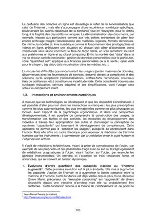 105
La profusion des comptes en ligne est davantage le reflet de la servicialisation que
celui de l’internet ; mais elle s’accompagne d’une expérience numérique spécifique,
bouleversant les cadres classiques de la confiance tout en renvoyant, pour le temps
long, à la fragilité des dispositifs numériques. La dématérialisation des documents, par
exemple, impose aux particuliers comme aux très petites entreprises de gérer leur
propre archivage malgré l’obsolescence des matériels, logiciels, formats techniques.
De même, la montée du livre numérique comme le foisonnement des photographies et
vidéos en ligne, préfigurent une situation où chacun doit gérer d’abondants biens
immatériels sans savoir comment le faire de façon fiable, en s’en remettant souvent
aux plateformes en ligne et au cloud computing. Enfin, la montée des "data" dans la
vie de chacun semble inexorable : gestion de données personnelles pour le particulier,
voire "quantified self" appliqué aux finances personnelles ou à la santé ; open data
pour le citoyen ; big data ; data visualisation dans les médias, etc. ;
La nature des difficultés que rencontreront les usagers (pertes massives de données,
déconvenues avec les fournisseurs de services, désarroi devant la complexité) et des
solutions qu’ils adopteront (rematérialisations, coffres-forts numériques, nouveaux
tiers de confiances, etc.) constitue une incertitude forte. Cette complexité trouvera ses
outillages (éducation, services adaptés) et ses simplifications, dont l’usager sera
acteur ou simplement client.
1.3.1.3.1.3.1.3. IIIInteractions etnteractions etnteractions etnteractions et environnements numériquesenvironnements numériquesenvironnements numériquesenvironnements numériques
À mesure que les technologies se développent et que les dispositifs s’enrichissent, il
est possible d’aller plus loin dans les interactions numériques : les plus prescriptives
comme les plus autonomisantes, les plus immatérielles comme les plus physiques ou
locales. Avec l’apport de la psychologie ergonomique, et dans une perspective
développementale, il est possible de comprendre la construction des usages, la
transformation des tâches et des activités, les modalités de développement des
individus à travers leur appropriation des outils et d’envisager la conception de
systèmes "capacitants" qui favorisent le développement de compétences. Cette
approche ne permet pas d’ "anticiper les usages", puisqu’ils se construisent dans
l’action. Mais elle offre un cadre théorique pour repenser la médiation de l’activité
humaine par les instruments ; à commencer par la médiation entre le sujet humain et
l’objet de son activité.
Il s’agit de médiations épistémiques, visant la prise de connaissance de l’objet, par
exemple de ses propriétés et des possibilités d’agir avec ou sur lui. Il s’agit également
de médiations pragmatiques à l’objet, visant l’action sur l’objet, par exemple les
genèses instrumentales. On prendra ici l’exemple de trois tendances fortes et
annoncées, qui se trouvent en tension dynamique.
1.1.1.1. ÉÉÉÉvolutions d’ordre quantitatif des capacités dvolutions d’ordre quantitatif des capacités dvolutions d’ordre quantitatif des capacités dvolutions d’ordre quantitatif des capacités d’action ou’action ou’action ou’action ou """"l’hommel’hommel’hommel’homme
augmentéaugmentéaugmentéaugmenté"""".... Cette première évolution est la plus évidente. Elle vise à augmenter
les capacités d’action de l’humain et à augmenter la bande passante entre la
machine et l’homme. Cette tendance est déjà visible depuis plus d’une décennie
(Steve Mann, précurseur du “wearable computing” est "augmenté" de divers
dispositifs depuis une trentaine d’années) mais elle va probablement être
renforcée.
1
Cette tendance
2
renvoie à la théorie de l’embodiment1
et, du point de
1
Jean-Daniel Fekete (entretien).
2
http://wearcam.org/acm-mm96/index.html
 