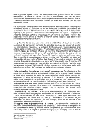 107
cette approche, il peut y avoir des évolutions d’ordre qualitatif quand les humains
commencent à penser en termes d’équations différentielles, voire de processus
informatiques. Les outils informatiques et les potentialités d’Internet pourront amener
à utiliser l’ordinateur non seulement comme un outil mais comme une nouvelle
manière de penser.
Ces évolutions d’ordre qualitatif vont être importantes dans l’éducation, d’abord parce
qu’internet donne du contexte, là où les méthodes classiques proposaient des
exercices de manière décontextualisée et autoritaire. Internet permet de comprendre
le pourquoi, ce qui donne une motivation pour comprendre les enjeux. "L’engagement
personnel dans des tâches va se développer"1
. En outre, la nature plus "ouverte" des
problèmes donnés amène à réfléchir et Internet permet l’accès à des données qui
peuvent être manipulées, simulées.
Les potentiels de ce bouleversement sont considérables : il s’agit de nouvelles
possibilités de représenter, manipuler les données, ainsi que de simuler et susciter
des interprétations nouvelles. Il y a plus de trente ans, Jean-François Lyotard avait
anticipé cette nouvelle épistémologie : "Avec l’hégémonie de l’informatique, c’est une
certaine logique qui s’impose, et donc un ensemble de prescriptions portant sur les
énoncés acceptés comme "de savoir". On peut dès lors s’attendre à une forte mise en
extériorité du savoir par rapport au "sachant", à quelque point que celui-ci se trouve
dans le procès de connaissance. L’ancien principe que l’acquisition du savoir est
indissociable de la formation ("Bildung") de l’esprit, et même de la personne, tombe et
tombera davantage en désuétude … Le savoir est et sera produit pour être vendu, et il
est et sera consommé pour être valorisé dans une nouvelle production : dans les deux
cas, pour être échangé." (Ibid., pp. 13-14). Ces changements profonds du statut de la
connaissance amènent à s’interroger sur les évolutions et risques suivants :
- Perte de la valeur de certaines (sources de) connaissances.Perte de la valeur de certaines (sources de) connaissances.Perte de la valeur de certaines (sources de) connaissances.Perte de la valeur de certaines (sources de) connaissances. Dans le domaine des
humanités, au 20ème siècle le texte était canonique, on ne remettait pas en question
la valeur et le message du texte. La rupture amorcée tend à mettre l’accent sur
l’évaluation du texte, ses sources, le moment où il a été écrit… Le texte redevient
l’objet d’une réflexion, d’une évaluation. Mais si le texte n’est plus canonique il perd
de sa valeur intrinsèque, ce qui représente un fort changement pour l’éducation.
2
- Une diversité orientée.Une diversité orientée.Une diversité orientée.Une diversité orientée. Alors que le potentiel de sources d’informations via Internet
devient énorme, un risque est de ne sélectionner que certaines sources orientées (e.g.
extrémistes en histoire/éducation civique). Cela va entraîner une tension entre
diversité orientée et diversité contrôlée.
- L’illusion de laL’illusion de laL’illusion de laL’illusion de la """"big picturebig picturebig picturebig picture"""".... La tendance à la visualisation de l’information peut
nous laisser croire qu’en agrégeant les données, on accède à une vision d’ensemble.
Y a-t-il nécessairement du sens dans l’accumulation ? Ou s’agit-il de trouver dans
cette agrégation les choses qui font sens (cf. Wikileaks) ? Il y a là deux façons
différentes de traiter les données, on perd quelque chose en se limitant à une
approche de traitement informatique.
3
- Le rapport entre Représentation(s) et Réalité.Le rapport entre Représentation(s) et Réalité.Le rapport entre Représentation(s) et Réalité.Le rapport entre Représentation(s) et Réalité. Les technologies permettant la
simulation du monde donnent accès à des choses qu’il serait difficile ou dangereux de
voir dans la réalité. Mais il y a là des formes d’expérience qui s’affranchissent de la
nature corporelle de la cognition (menace biologique, par exemple). L’excès dans la
1
Baruch Schwarz (entretien).
2
Baruch Schwarz (entretien).
3
Warren Sack
 