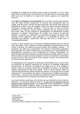 108
simulation de la réalité nie les relations entre le corps et la pensée. Il y a là un vieux
débat (Platon critiquait l’écrit comme faisant vivre les gens dans le monde des idées
plutôt que dans la réalité) et le risque d’une version appauvrie de l’expérience
humaine”1111
....
3. Le retour au physique et à la physicalité3. Le retour au physique et à la physicalité3. Le retour au physique et à la physicalité3. Le retour au physique et à la physicalité est une tendance encore assez discrète,
mais elle risque d’arriver massivement et d’amener des changements dans les
usages, aussi bien dans l’industrie que dans l’éducation. Elle renvoie entre autres à la
possibilité de produire, avec des modèles virtuels, des objets physiques (dispositifs
d’interaction, circuits imprimés, confection …) très vite, avec un coût qui diminue
rapidement. Les "FabLabs" pourront devenir l’analogue des gros centres de calcul
des années 1980. On peut anticiper le développement de bibliothèques d’objets
physiques. La diffusion d’imprimantes 3D à faible coût concourt, au-delà des
FabLabs, à permettre un renforcement de l’hybridation physique-numérique. Cette
tendance renvoie également, dans l’éducation, à la possibilité de revenir à la
physicalité pour observer, expérimenter. Elle peut être mise en tension avec le
"computational thinking".
À terme, on peut imaginer que "la production d’objets physiques pourra se faire de
façon très simple. Au lieu d’acheter une tasse dépareillée au supermarché on pourra
la faire à domicile, les médecins pourront produire des prothèses, implants … La
production des objets sera individualisée."2
On entrevoit d’importantes applications
dans l’éducation où le rôle de l’objet physique est important pour l’apprentissage et le
développement, répondant au souci qu’expriment de nombreux enseignants. "Un
degré trop élevé de réalité virtuelle ou simulée désincarne la pensée. Elle est à l’œuvre
dans les salles de classe de toutes disciplines et tient lieu d’expérience authentique,
pourtant tout le monde y fait la même chose, regarder un écran, vivre enfermé dans
un monde d’écrans, désincarné.”
3
Le développement des dispositifs de fabrication décentralisée pourra s’inscrire dans
une démarche de systèmes capacitants qui donneront la possibilité d’apprendre,
d’expérimenter, de concevoir, de fabriquer des objets pour soi. Si le bricolage a
toujours existé, la nouveauté réside dans la possibilité de passer à la fabrication
d’objets manufacturés de très bonne qualité. "C’est un enjeu industriel majeur qui
risque de faire perdre des milliers d’emplois en France si ce n’est pas pris en compte
sérieusement"4
. Une hypothèse est celle du changement des modèles de production
et d’échange. L’individu aura la possibilité de produire des objets plus personnalisés,
mais il y aura toujours des usines pour la production de masse.
5
Les environnements numériques ne se limitent pas aux interactions entre humains et
dispositifs : une deuxième approche porte sur la place de ces dispositifs dans les
relations entre le sujet et les autres. Trois angles seront pris en considération : l’arrivée
progressive des robots et agents virtuels ; la tension entre médiations distancielles
(téléprésence) et formes présentielles ; les formes collectives.
1
Charles Crook
2
Jean-Daniel Fekete
3
Charles Crook
4
Jean-Daniel Fekete.
5
Ce sujet fait l’objet de l’expédition “reFaire” coordonnée par la FING en 2012-2013.
 