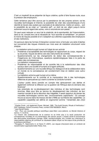 113
C’est un impératif de se présenter de façon créative, quitte à faire fausse route, sous
la pression des employeurs.
1
Cette tendance peut être accrue par la persistance de ses propres actions via les
nouvelles technologies et Internet, la possibilité de créer des caractéristiques d’une
identité (à travers des avatars par exemple) et de sélectionner, mettre en scène… soit
la possibilité de se créer un “narrative self”, un récit de soi, allant jusqu’à écrire
autrement sous le regard des autres, voire à reconstruire son passé.
2
On peut aussi redouter un recul de la créativité, de la spontanéité, de l’improvisation,
dans la vie, compte tenu de la nécessité de "tout raconter et rentabiliser", en prenant
le moins de risques possible et en s’adaptant aux attentes supposées des employeurs
et des institutions.
Ce parcours dans les formes d’interaction conduit donc à formuler une série d’alertes
qui concernent des risques inhérents aux trois axes de médiation structurant notre
analyse.
- La médiation entre le sujet humain et l’objet de son activité
o Problèmes d’acceptabilité des technologies se rapprochant du corps, respect de
la vie privée, risques de dérive vers des instruments de contrôle.
o Questionnements sur les changements de statut des connaissances liés à
l’hégémonie de l’informatique, questions épistémologiques liées à la perte de
valeur des connaissances.
- La médiation interpersonnelle
o Problèmes de responsabilité et de contrôle liés à la redistribution des rôles
sociaux dans une société d’humains et d’agent artificiels.
o Questionnements sur une nouvelle éthique du dialogue et de la collaboration dans
un monde où la connaissance est constamment mise en relation avec autrui
(virtuel).
- La médiation entre le sujet humain et lui-même
Questionnements sur le contrôle et la manipulation liés à des technologies
réflexives et persuasives qui visent à orienter la conduite humaine
L’acteur public devra prendre en compte très sérieusement ces alertes et
également renforcer la réflexion sur la question de l’Éthique dans le domaine des
Sciences
3
Les potentiels de co-développement des individus et des technologies sont
énormes. Mais pour être au service du développement des individus, de leur
insertion sociale et de la réduction des inégalités, il serait opportun de penser les
nouvelles technologies comme des "environnements capacitants". Ce concept
trouve sa source dans les travaux de Sen (1999) sur sa théorie des capabilités. La
capabilité (capability) est définie en ergonomie
4
comme "l’ensemble des choix
1
Charles Crook ; voir également Power, Michael, 1999. "The Audit Society: Rituals of Verification,"
OUP Catalogue, Oxford University Press, number 9780198296034, March.
2
Jean-Daniel Fekete.
3
Voir : Pour une nouvelle politique scientifique (Jean-Marc Levy-Leblond, Le Monde Science et
techno, 11.10.2012).
“La mission des professionnels de la science ne se limite plus à la seule production de
connaissances nouvelles et à la transmission des savoirs acquis. L'impact social et économique
des découvertes scientifiques (clonage, OGM, nanotechnologies, etc.) confère aux chercheurs la
responsabilité collective de contribuer au nécessaire débat citoyen sur les enjeux et les priorités de
la politique scientifique.”
4
Pavageau P., Nascimento A. et Falzon P. (2007), Les risques d’exclusion dans un contexte de
transformation organisationnelle. Pistes, 9 (2).
 