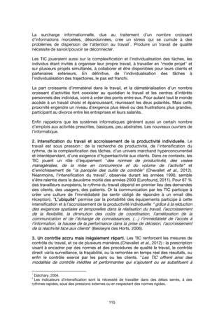 115
La surcharge informationnelle, due au traitement d’un nombre croissant
d’informations morcelées, désordonnées, crée un stress qui se cumule à des
problèmes de dispersion de l’attention au travail
1
. Produire un travail de qualité
nécessite de savoir/pouvoir se déconnecter.
Les TIC joueraient aussi sur la complexification et l’individualisation des tâches, les
individus étant invités à organiser leur propre travail, à travailler en "mode projet" et
sur plusieurs projets simultanés, à collaborer et être disponibles pour leurs clients et
partenaires extérieurs. En définitive, de l’individualisation des tâches à
l’individualisation des trajectoires, le pas est franchi.
La part croissante d’immatériel dans le travail, et la dématérialisation d’un nombre
croissant d’activités font coexister au quotidien le travail et les centres d’intérêts
personnels des individus, voire à créer des ponts entre eux. Pour autant tout le monde
accède à un travail choisi et épanouissant, réunissant les deux polarités. Mais cette
proximité engendre un niveau d’exigence plus élevé ou des frustrations plus grandes,
participant au divorce entre les entreprises et leurs salariés.
Enfin rappelons que les systèmes informatiques génèrent aussi un certain nombre
d’emplois aux activités prescrites, basiques, peu abstraites. Les nouveaux ouvriers de
l’informatique.
2.2.2.2. Intensification du travail et accroissement de la productivité individuelle.Intensification du travail et accroissement de la productivité individuelle.Intensification du travail et accroissement de la productivité individuelle.Intensification du travail et accroissement de la productivité individuelle. Le
travail est sous pression : de la recherche de productivité, de l’intensification du
rythme, de la complexification des tâches, d’un univers marchand hyperconcurrentiel
et interdépendant, d’une exigence d’hyperréactivité aux clients. Dans ce contexte, les
TIC jouent un rôle d’équipement "des normes de productivité, des visées
managériales, de la mise en concurrence et du volume de l’activité" et
d’enrichissement de "la panoplie des outils de contrôle" (Chevallet et al., 2012).
Néanmoins, l’intensification du travail
2
, observée durant les années 1990, semble
s’être ralentie dans la deuxième moitié des années 2000 (Eurofound, 2011). Pour 67 %
des travailleurs européens, le rythme du travail dépend en premier lieu des demandes
des clients, des usagers, des patients. Or la communication par les TIC participe à
créer une culture de l’immédiateté (se sentir obligé de répondre à un email dès
réception). "L’ubiquitéL’ubiquitéL’ubiquitéL’ubiquité"""" permise par la portabilité des équipements participe à cette
intensification et à l’accroissement de la productivité individuelle " grâce à la réduction
des exigences spatiales et temporelles dans la réalisation du travail, l’accroissement
de la flexibilité, la diminution des coûts de coordination, l’amélioration de la
communication et de l’échange de connaissances, (…) l’immédiateté de l’accès à
l’information, la hausse de la performance dans la prise de décision, l’accroissement
de la réactivité face aux clients" (Besseyre des Horts, 2006).
3. Un contrôle accru mais inégalement réparti.3. Un contrôle accru mais inégalement réparti.3. Un contrôle accru mais inégalement réparti.3. Un contrôle accru mais inégalement réparti. Les TIC renforcent les mesures de
contrôle du travail, et ce de plusieurs manières (Chevallet et al., 2012) : la prescription
visant à encadrer par des normes et des procédures de qualité le travail, le contrôle
direct via la surveillance, la traçabilité, ou la remontée en temps réel des résultats, ou
enfin le contrôle exercé par les pairs ou les clients. "Les TIC offrent ainsi des
modalités de contrôle inédites et performantes qui s’ajoutent ou se substituent à
1
Datchary, 2004.
2
Les indicateurs d’intensification sont la nécessité de travailler dans des délais serrés, à des
rythmes rapides, sous des pressions externes ou en respectant des normes rigides.
 