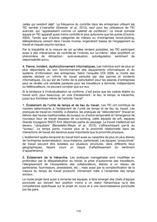 116
celles qui existent déjà". La fréquence du contrôle dans les entreprises utilisant les
TIC semble s’intensifier (Greenan et al., 2012), sauf pour les utilisateurs de TIC
avancés, qui "apparaissent comme un salariat de confiance". Le travail nomade
équipé en TIC apparaît aussi moins contrôlé et plus autonome que les autres (Coutrot,
2004). Tandis que d’autres catégories de métiers ou d’entreprises (voice-picking,
téléopérateurs) versent dans l’excès inverse, engendrant baisse de l’engagement au
travail et risques psycho-sociaux.
Par la traçabilité et la mesure de soi qu’elles rendent possibles, les TIC participent
aussi à des mécanismes de contrôle de l’individu sur lui-même : elles amplifient un
phénomène de rétroaction : auto-évaluation, autorégulation, sentiment de
responsabilité accru.
4. Panne, incident, dysfonctionnement informatiques.4. Panne, incident, dysfonctionnement informatiques.4. Panne, incident, dysfonctionnement informatiques.4. Panne, incident, dysfonctionnement informatiques. Les individus sont de plus en
plus dépendants du bon fonctionnement des équipements informatiques et du
système d’information des entreprises. Selon l’enquête COI 2006, la moitié des
salariés déclare un rythme de travail perturbé par des pannes et incidents
informatiques. Ce qui est de l’ordre de la perturbation pour les salariés d’entreprises
peut se révéler une véritable paralysie pour les travailleurs à domicile, indépendants
ou télétravailleurs, ne pouvant compter que sur eux.
Si la tendance à l’individualisation se confirme, c’est parce que les cadres établis du
travail sont, pour beaucoup, en voie d’éclatement : le lieu, le temps, la hiérarchie,
jusqu’aux frontières même de l’activité "travail".
1.1.1.1. ÉclatementÉclatementÉclatementÉclatement de l’unité de temps et de lieu du travail.de l’unité de temps et de lieu du travail.de l’unité de temps et de lieu du travail.de l’unité de temps et de lieu du travail. Les TIC ont contribué de
manière déterminante à l’éclatement de l’unité de temps et de lieu du travail. Les
pratiques de travail en mobilité, à distance, les pratiques de "débordement" (travail en
dehors des heures traditionnelles de bureau) ou d’extra-temporalité et l’émergence de
nouveaux lieux de travail (espaces de co-working, cafés équipés de wifi, espaces
Grands Voyageurs SNCF) font désormais partie du paysage. Le travail intellectuel est
devenu "ubiquitaire" (Benedetto-Meyer et al., 2012), s’affranchissant par-là du
"bureau". Le temps perdu n’existe plus et la proximité relationnelle dans les
interactions de travail est devenue aussi importante que la proximité physique.
L’éclatement spatio-temporel du travail tient aussi au caractère de plus en plus étendu
de l’entreprise (externalisation, sous-traitance, partenariat). Les équipes "productives"
de travail peuvent être éclatées sur plusieurs structures, dans différents lieux
géographiques, faisant courir un risque d’affaiblissement du sentiment
d’appartenance.
2.2.2.2. ÉclatementÉclatementÉclatementÉclatement de la hiérarchie.de la hiérarchie.de la hiérarchie.de la hiérarchie. Les pratiques managériales sont modifiées en
profondeur par la déspatialisation du travail, la prise d’autonomie des travailleurs,
l’élargissement de l’écosystème des collaborateurs, étendu à un réseau de
partenaires, fournisseurs, prestataires, etc. ; mais aussi par la complexification de la
mesure du temps de travail productif, intimement mêlé à l’ensemble des temps
sociaux.
Le mode projet tend aussi à remanier les équipes, à faire émerger des chefs d’équipe
ponctuels qui doivent leur position moins à un statut hiérarchique qu’à des
compétences spécifiques sur le projet en cours et à une reconnaissance ponctuelle
par les pairs.
 
