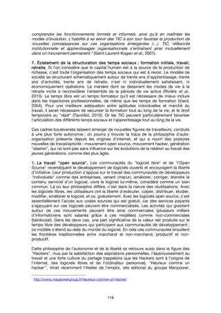 118
comprendre les fonctionnements formels et informels, ainsi qu’à en maîtriser les
modes d’évolution. L’habilité à se servir des TIC à son tour favorise la production de
nouvelles connaissances sur ces organisations émergentes (…). TIC, réflexivité
institutionnelle et apprentissages organisationnels s’entraînent ainsi mutuellement
dans un mouvement permanent." (Saint Laurent-Kogan et al., 2007).
7.7.7.7. ÉclatementÉclatementÉclatementÉclatement de la structuration des temps sociauxde la structuration des temps sociauxde la structuration des temps sociauxde la structuration des temps sociaux : formation initiale, travail,: formation initiale, travail,: formation initiale, travail,: formation initiale, travail,
retraite.retraite.retraite.retraite. Si l’on considère que le capital humain est à la source de la production de
richesse, c’est toute l’organisation des temps sociaux qui est à revoir. Le modèle de
société se structurant schématiquement autour de trente ans d’apprentissage, trente
ans d’activités, trente ans de retraite, n’est ni individuellement satisfaisant, ni
économiquement opératoire. La manière dont se dessinent les modes de vie à la
retraite incite à reconsidérer l’ensemble de la période de vie active (Rivière et al.,
2010). Le temps libre est un temps formateur qu’il est nécessaire de mieux inclure
dans les trajectoires professionnelles, de même que les temps de formation (Viard,
2004). Pour une meilleure adéquation entre aptitudes individuelles et marché du
travail, il serait nécessaire de sécuriser la formation tout au long de la vie, et le droit
temporaire au "répit" (Tavoillot, 2010). Or les TIC peuvent particulièrement favoriser
l’articulation des différents temps sociaux et l’apprentissage tout au long de la vie.
Ces cadres bouleversés laissent émerger de nouvelles figures de travailleurs, conduits
à une plus forte autonomie ; on pourra y trouver la trace de la philosophie d’auto-
organisation présente depuis les origines d’internet, et qui a nourri des postures
nouvelles de travail/activité : mouvement open source, mouvement hacker, génération
"slasher", qui ne sont pas sans influence sur les évolutions de la relation au travail des
jeunes générations, comme des plus âgés.
1.1.1.1. Le travailLe travailLe travailLe travail """"open sourceopen sourceopen sourceopen source"""".... Les communautés du "logiciel libre" et de "l’Open
Source" revendiquent le développement de logiciels ouverts et encouragent la liberté
d’initiative. Leur production s’appuie sur le travail des communautés de développeurs
"individuels" comme des entreprises, venant chacun, améliorer, corriger, étendre le
contenu serviciel d’un logiciel, voire le logiciel lui-même, considéré comme un bien
commun. Là où leur philosophie diffère, c’est dans la nature des réutilisations. Avec
les logiciels libres, les utilisateurs ont la liberté d’exécuter, copier, distribuer, étudier,
modifier, améliorer le logiciel, et ce, gratuitement. Avec les logiciels open source, c’est
essentiellement l’accès aux codes sources qui est gratuit, car des services payants
s’appuyant sur ces logiciels peuvent être commercialisés. Les activités qui gravitent
autour de ces mouvements peuvent être ainsi commerciales (plusieurs milliers
d’informaticiens sont salariés grâce à ces modèles) comme non-commerciales
(bénévolat). Dans les deux cas, une part significative de la valeur est produite sur le
temps libre des développeurs qui participent aux communautés de développement ;
ce modèle s’étend au-delà du monde du logiciel. En cela ces communautés brouillent
les frontières traditionnelles entre marchand et non-marchand, productif et non-
productif.
Cette philosophie de l’autonomie et de la liberté se retrouve aussi dans la figure des
"Hackers", mus par la satisfaction des aspirations personnelles, l’épanouissement au
travail et une forte culture du partage (rappelons que les Hackers sont à l’origine de
l’internet, des logiciels libres et de l’ordinateur personnel). "Heureux comme un
hacker"
1
, titrait récemment l’Atelier de l’emploi, site éditorial du groupe Manpower,
1
http://www.manpowergroup.fr/heureux-comme-un-hacker/
 