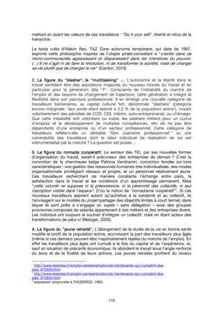 119
mettant en avant les valeurs de ces travailleurs : "Do it your self", liberté et refus de la
hiérarchie.
Le texte culte d’Hakim Bey, TAZ Zone autonome temporaire, qui date de 1997,
exprime cette philosophie inspirée de l’utopie pirate consistant à "s’exiler dans de
micro-communautés apparaissant et disparaissant dans les interstices du pouvoir.
(…) Il ne s’agit ni de faire la révolution, ni de transformer la société, mais de changer
sa vie plutôt que de changer la vie." (Cardon, 2010)
2.2.2.2. La figure duLa figure duLa figure duLa figure du """"slasherslasherslasherslasher"""",,,, lelelele """"multitaskingmultitaskingmultitaskingmultitasking"""" ………… L’autonomie et la liberté dans le
travail semblent être des aspirations majeures du nouveau monde du travail et en
particulier pour la génération dite "Y". Consciente de l’instabilité du marché de
l’emploi et des besoins de changement de trajectoire, cette génération a intégré la
flexibilité dans son parcours professionnel. Il en émerge une nouvelle catégorie de
travailleurs trentenaires, au capital culturel fort, dénommée "slashers" (catégorie
encore marginale : leur poids étant estimé à 2,5 % de la population active
1
), mixant
volontairement des périodes de CCD, CDI, intérim, auto-entreprenariat, ou chômage.
Que cette instabilité soit volontaire ou subie, les slashers militent pour un cumul
d’emplois et le développement de multiples compétences, afin de ne pas être
dépendants d’une entreprise ou d’un secteur professionnel. Cette catégorie de
travailleurs reflète-t-elle un véritable "Don Juanisme professionnel"
2
ou une
vulnérabilité des travailleurs dont le désir individuel de réalisation de soi est
instrumentalisé par le marché ? La question est posée…
3.3.3.3. La figure du nomade coopératif.La figure du nomade coopératif.La figure du nomade coopératif.La figure du nomade coopératif. Le secteur des TIC, par ses nouvelles formes
d’organisation du travail, serait-il précurseur des entreprises de demain ? C’est la
conviction de la chercheuse belge Patricia Vendramin, conviction fondée sur trois
caractéristiques : une gestion des ressources humaines très individualisée, des modes
organisationnels privilégiant réseaux et projets, et un personnel relativement jeune.
Ces travailleurs recherchent de manière constante l’échange entre pairs, la
satisfaction dans le travail et les conditions d’un apprentissage permanent. Mais
"cette volonté ne suppose ni la préexistence, ni la pérennité des collectifs, ni leur
inscription visible dans l’espace". D’où la notion de "nomadisme coopératif
3
". Si ces
nouveaux travailleurs aspirent autant qu’autrefois à la solidarité et au collectif, ils
l’envisagent sur le modèle du projet (partager des objectifs limités à court terme), dans
lequel ils sont prêts à s’engager en sujets – sans délégation – avec des groupes
provisoires composés de salariés appartenant à des métiers et des entreprises divers.
Les individus ont toujours le souhait d’intégrer un collectif, mais en étant acteur des
transformations de celui-ci (Metzger, 2005).
4. La figure du4. La figure du4. La figure du4. La figure du """"jeune retraitéjeune retraitéjeune retraitéjeune retraité"""".... L’allongement de la durée de la vie en bonne santé
modifie le profil de la population active, accroissant la part des travailleurs plus âgés
(même si ces derniers peuvent être majoritairement rejetés du marché de l’emploi). En
effet les travailleurs plus âgés ont cumulé à la fois du capital et de l’expérience, et,
sauf en situation de précarité économique, ils abordent le travail sous l’angle renforcé
du sens et de la finalité de leurs actions. Les jeunes retraités profitent du revenu
1
http://www.lexpress.fr/emploi-carriere/emploi/ces-trentenaires-qui-cumulent-des-
jobs_975929.html
2
http://www.lexpress.fr/emploi-carriere/emploi/ces-trentenaires-qui-cumulent-des-
jobs_975929.html
3
expression empruntée à THUDEROZ, 1993.
 