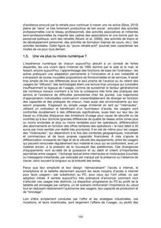 120
d’existence procuré par la retraite pour continuer à mener une vie active (Séve, 2010)
pleine de "sens" et très fortement productrice de lien social : articulant des activités
professionnelles (via le réseau professionnel), des activités associatives et militantes
semi-professionnelles (la majorité des cadres des associations et une bonne part du
personnel politique, sont des retraités (Nowik et al., 2006)), des activités de loisirs et
de développement personnel, des activités de formation (reprise de cours, etc.), des
activités familiales. Cette figure du "jeune retraité actif" pourrait bien caractériser les
modes de vie pour tous demain.
1.5.1.5.1.5.1.5. UUUUnenenene vvvvie plus ou moins numériqueie plus ou moins numériqueie plus ou moins numériqueie plus ou moins numérique ????
L’expérience numérique de chacun aujourd’hui aboutit à un constat de fortes
disparités, les uns vivant dans l’internet de 1995 dominé par le web et le mail, et
faisant, encore aujourd’hui, l’apprentissage des fonctions de base de l’ordinateur ; les
autres pratiquant une adaptation permanente à l’innovation et à son instabilité et
s’emparant de toutes nouvelles propositions de fonctionnalités et de services. Il serait
trop simple de lire ces différences sous le seul prisme de l’avance ou du retard des
usagers (la "diffusion" des technologies étant une lecture trop univoque qui considère
insuffisamment la logique de l’usage), comme de surestimer le facteur générationnel
(de nombreux travaux montrent à la fois la croissance très forte des pratiques des
seniors et l’existence de difficultés persistantes chez les jeunes). Les trajectoires
d’appropriation individuelles continueront vraisemblablement de diverger en fonction
des capacités et des pratiques de chacun, mais aussi des environnements qui leur
seront proposés. S’agissant du simple usage d’internet en tant qu’ "internautes",
utilisant un ordinateur et bénéficiant d’un fournisseur d’accès, les usagers sont
confrontés durablement à des différences significatives, aussi bien sur leur lieu de
travail ou d’études (fréquence des limitations d’usage pour cause de sécurité ou de
contrôle) qu’à leur domicile (grandes différences de qualité de réseau entre zones plus
ou moins enclavées et plus ou moins rentables pour les opérateurs, différenciation
des abonnements en fonction des offres tarifaires des opérateurs – le haut débit à 30
euros par mois semble une réalité très provisoire). Il en est de même pour les usages
des "mobinautes", qui dépendront à la fois des contextes géographiques, industriels
et commerciaux et de leurs propres capacités financières. À cela s’ajoute la
différenciation croissante de l’âge et de la vétusté des équipements, entre les usagers
qui peuvent renouveler régulièrement leur matériel et ceux qui se confrontent, avec un
matériel ancien, à la pression de la nouveauté des plateformes. Ces divergences
d’équipements vont au-delà de la puissance et du débit et créent d’importantes
asymétries entre usagers : l’échange textuel entre internautes et mobinautes (courriels
ou messagerie instantanée, par exemple) est marqué par la présence ou l’absence de
clavier, donc souvent la longueur ou la brièveté des textes.
Parce que leur simplicité et leur design "démocratisent" l’accès à internet, le
smartphone et la tablette deviennent souvent les seuls moyens d’accès à internet
pour leurs usagers – par substitution au PC, pour ceux qui l’ont utilisé, ou par
adoption initiale. Il semble aujourd’hui très prématuré d’annoncer comment vont
s’articuler ces usages très distincts. La disparition progressive du PC au profit de la
tablette est envisagée par certains, un tel scénario renforcerait l’importance du cloud
tout en réduisant relativement l’autonomie des usagers, leur capacité de production et
de "bricolage".
Loin d’être simplement conduites par l’offre et les stratégies industrielles, ces
mutations, et leurs incertitudes, sont largement l’affaire de l’usager, ou plutôt des
 